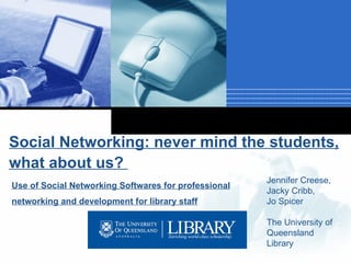 Social Networking: never mind the students, what about us?    Use of Social Networking Softwares for professional networking and development for library staff Jennifer Creese, Jacky Cribb, Jo Spicer The University of Queensland Library 