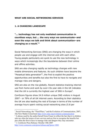 WHAT ARE SOCIAL NETWORKING SERVICES



1. A CHANGING LANDSCAPE



“... technology has not only mediated communication in
countless ways, but ... the very ways we communicate—and
even the ways we talk and think about communication—are
changing as a result.1”



Social Networking Services (SNS) are changing the ways in which
people use and engage with the internet and with each other.
Young people particularly are quick to use the new technology in
ways which increasingly blur the boundaries between their online
and offline activities.

SNS are also changing rapidly as technology changes with new
mobile dimensions and features. As such children have become the
“Perpetual beta generation2”, the first to exploit the positive
opportunities and benefits but also the first to have to navigate and
manage risks and dangers.

SNS are also on the rise globally. Recent statistics tracking internet
use from home and work by over-15s year olds in the UK indicates
that the UK is currently the highest user of SNS in Europe3.

ComScore figures show 24.9 million unique SNS visitors in August
2007 - or 78% of all UK internet users. According to their statistics
the UK are also leading the rest of Europe in terms of the number of
average hours spent visiting social networking sites (5.8 per


1
  Social Networking, the “Third Place,” and the Evolution of Communication, 2007,
The New Media Consortium http://www.nmc.org/evolution-communication
2
  A phrase used by the author herself Josie Fraser to reflect the fact that it is children
who are often the testers of new services and are first to recognise the benefits but
also often the first to have to manage risks and dangers they may encounter.
3
  1. ComScore Press Release: October 10th 2007
http://www.comscore.com/press/release.asp?press=1801
 