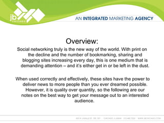 Overview: Social networking truly is the new way of the world. With print on the decline and the number of bookmarking, sharing and blogging sites increasing every day, this is one medium that is demanding attention – and it’s either get in or be left in the dust. When used correctly and effectively, these sites have the power to deliver news to more people than you ever dreamed possible. However, it is quality over quantity, so the following are our notes on the best way to get your message out to an interested audience.  