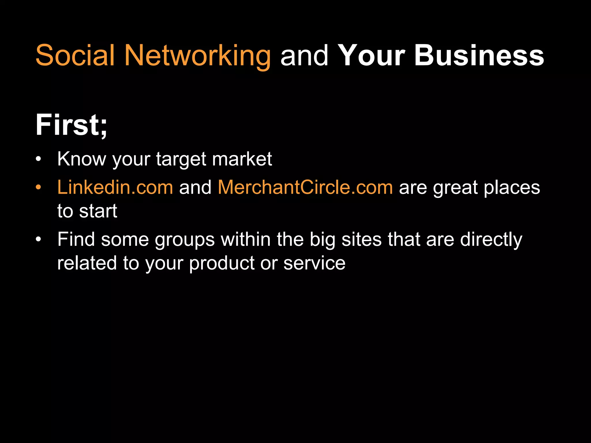 Social Networking and Your Business

First;
• Know your target market
• Linkedin.com and MerchantCircle.com are great places
  to start
• Find some groups within the big sites that are directly
  related to your product or service
 