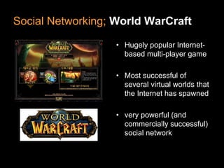 Social Networking; World WarCraft

                   • Hugely popular Internet-
                     based multi-player game

                   • Most successful of
                     several virtual worlds that
                     the Internet has spawned

                   • very powerful (and
                     commercially successful)
                     social network
 