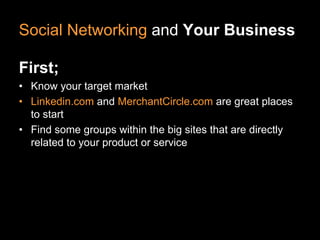 Social Networking and Your Business

First;
• Know your target market
• Linkedin.com and MerchantCircle.com are great places
  to start
• Find some groups within the big sites that are directly
  related to your product or service
 