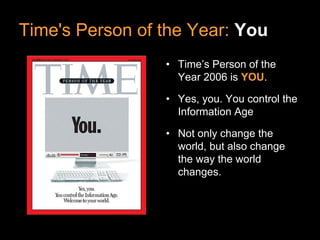 Time's Person of the Year: You
                 • Time’s Person of the
                   Year 2006 is YOU.

                 • Yes, you. You control the
                   Information Age

                 • Not only change the
                   world, but also change
                   the way the world
                   changes.
 