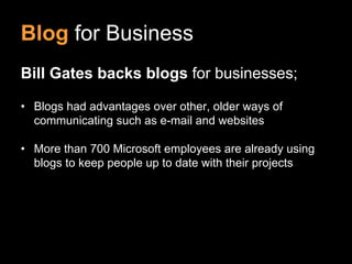 Blog for Business
Bill Gates backs blogs for businesses;

• Blogs had advantages over other, older ways of
  communicating such as e-mail and websites

• More than 700 Microsoft employees are already using
  blogs to keep people up to date with their projects
 