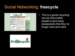 Social Networking; freecycle
• This is a goods recycling
service that enable
people to give away
possessions that they no
longer want and need.
 
