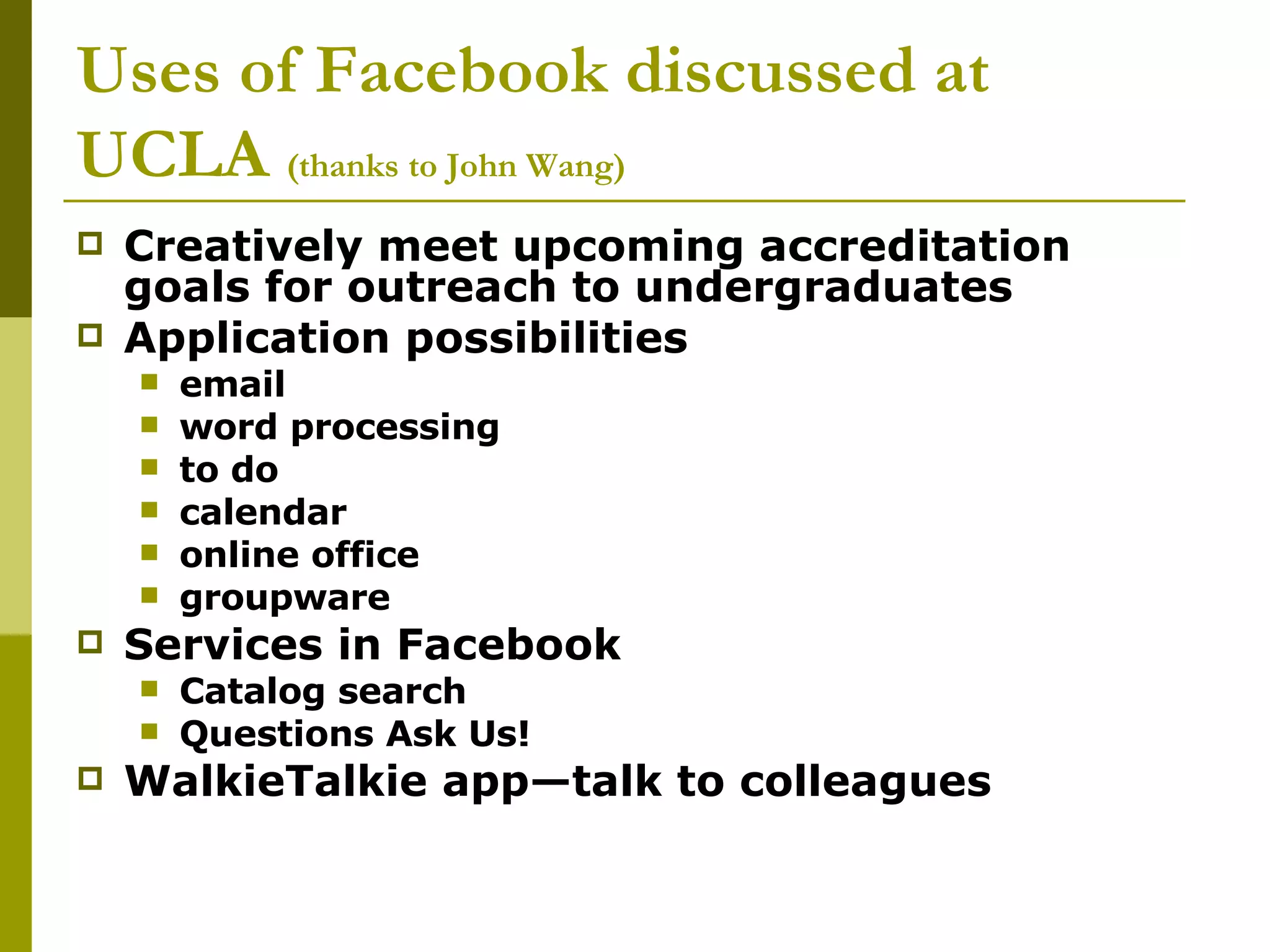 Uses of Facebook discussed at UCLA  (thanks to John Wang) Creatively meet upcoming accreditation goals for outreach to undergraduates Application possibilities email word processing to do calendar online office groupware Services in Facebook Catalog search  Questions Ask Us! WalkieTalkie app—talk to colleagues 