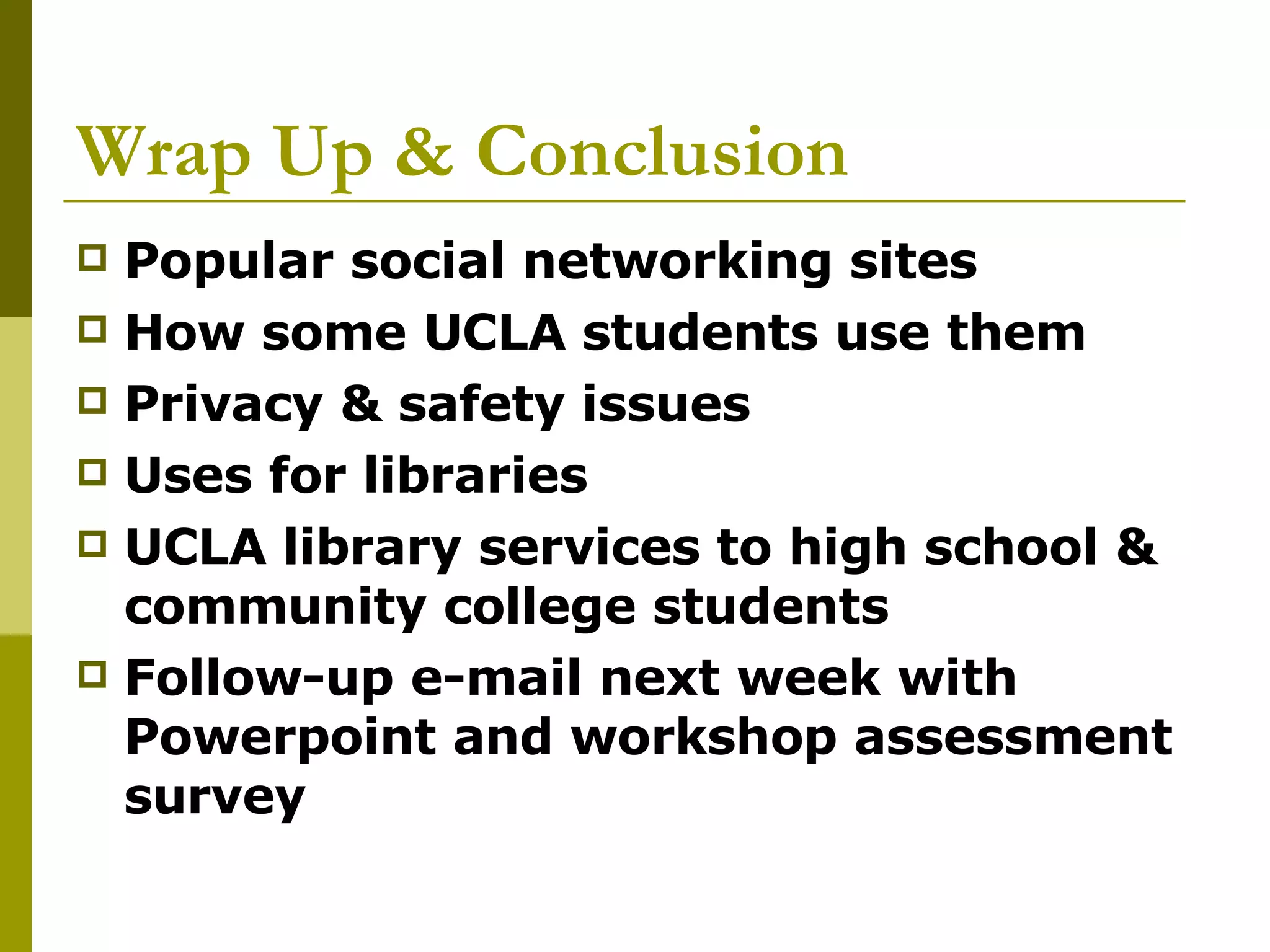Wrap Up & Conclusion Popular social networking sites How some UCLA students use them Privacy & safety issues Uses for libraries UCLA library services to high school & community college students Follow-up e-mail next week with Powerpoint and workshop assessment survey 