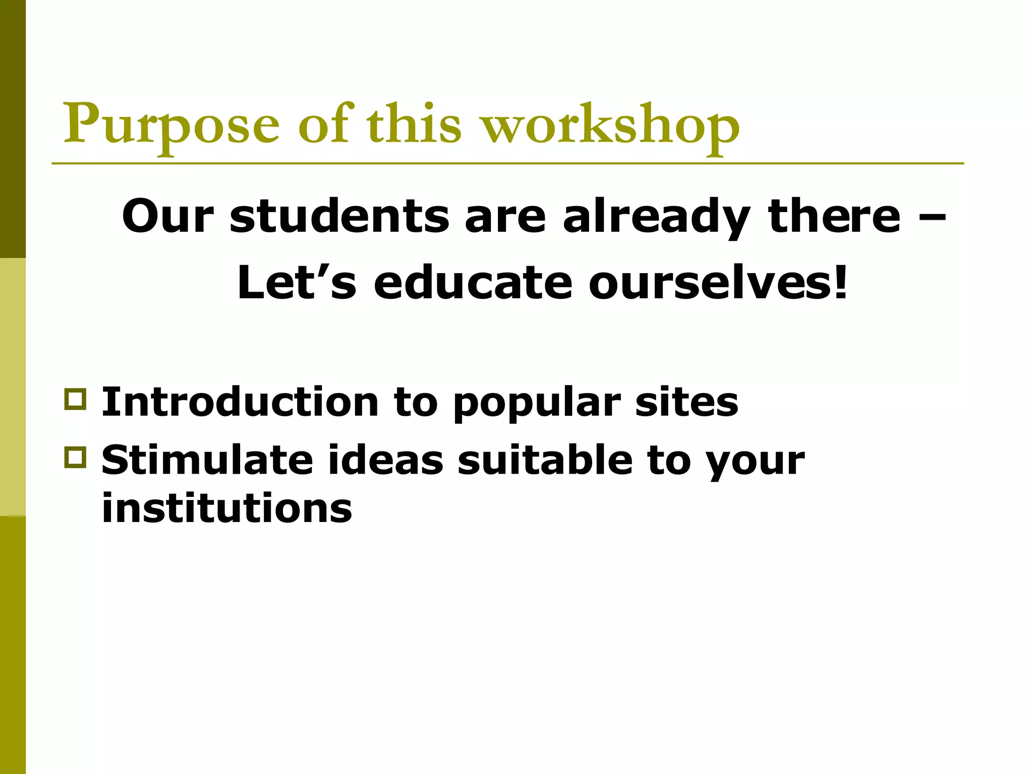 Purpose of this workshop Our students are already there –  Let’s educate ourselves! Introduction to popular sites Stimulate ideas suitable to your institutions 