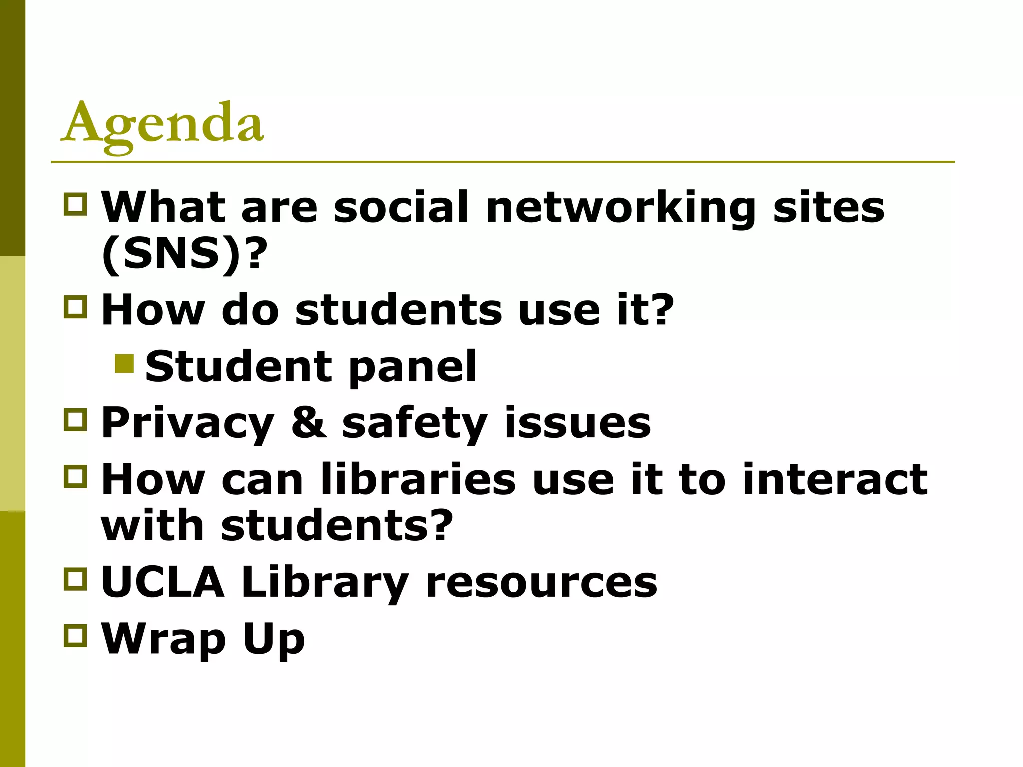 Agenda What are social networking sites (SNS)? How do students use it? Student panel Privacy & safety issues How can libraries use it to interact with students? UCLA Library resources  Wrap Up 