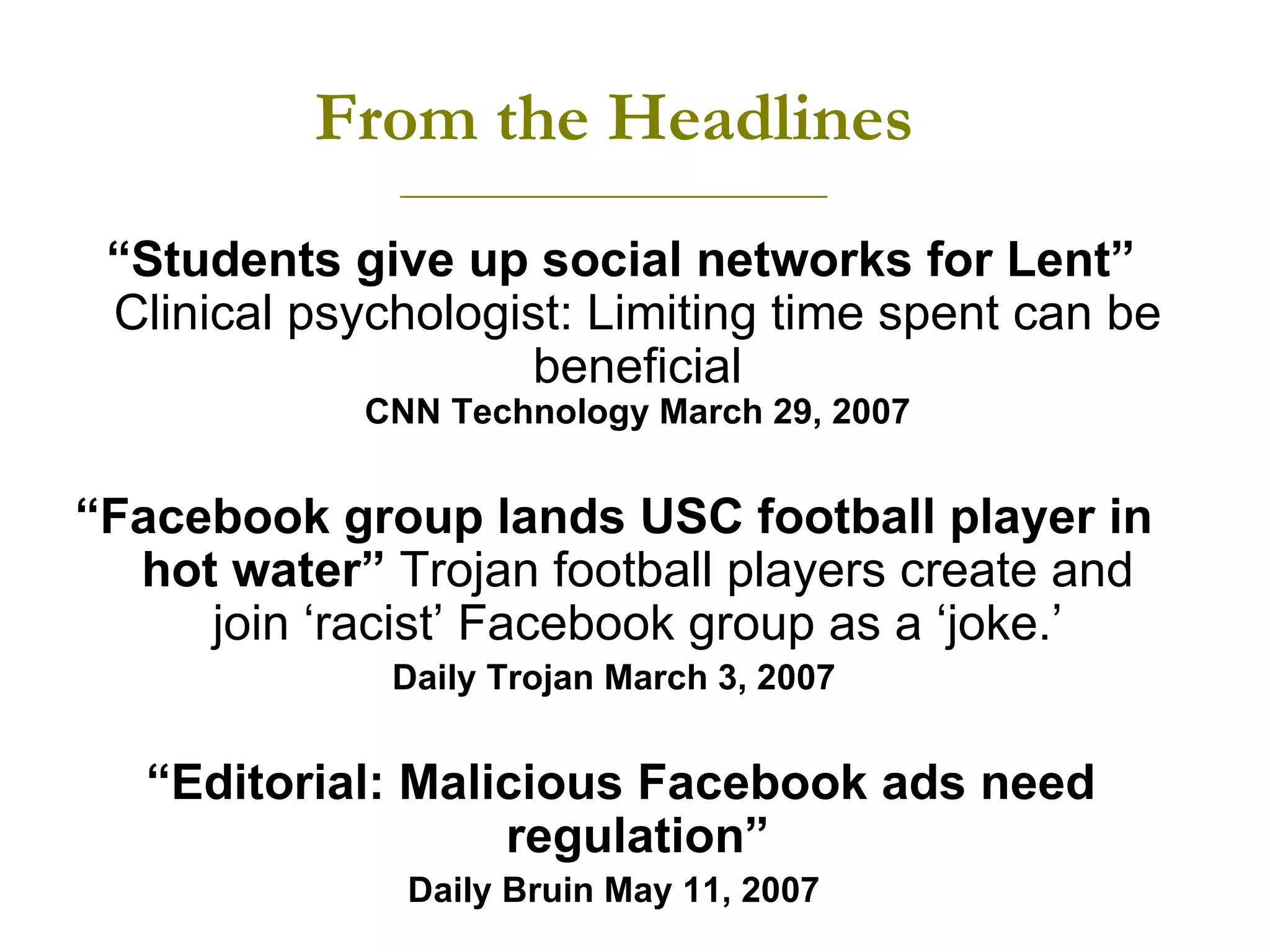 From the Headlines ________________________ “ Students give up social networks for Lent”  Clinical psychologist: Limiting time spent can be beneficial CNN Technology March 29, 2007 “ Facebook group lands USC football player in hot water”  Trojan football players create and join ‘racist’ Facebook group as a ‘joke.’ Daily Trojan March 3, 2007 “ Editorial: Malicious Facebook ads need regulation” Daily Bruin May 11, 2007 