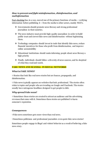How to prevent and fight misinformation, disinformation, and
malinformation
Fact-checking has, in a way, moved one of the primary functions of media – verifying
information before publishing it – from the media to other actors, mainly NGO’s.
 Governments should promote news literacy and strong professional
journalism in their societies.
 The news industry must provide high-quality journalism in order to build
public trust and correct fake news and disinformation without legitimizing
them.
 Technology companies should invest in tools that identify fake news, reduce
financial incentives for those who profit from disinformation, and improve
online accountability
 Educational institutions should make informing people about news literacy a
high priority
 Finally, individuals should follow a diversity of news sources, and be skeptical
of what they read and watch.
FAKE NEWS AND SCANDAL IN SOCIAL NETWORKS
What is FAKE NEWS?
♡ Stories that look like real news stories but are hoaxes, propaganda, and
disinformation.
♡ Fake news typically appears on websites that look professional. The stories often
relate to topics and people who are trending on Google and Facebook. The stories
usually have outrageous headlines designed to get people to click.
Why spread Fake news?
♡ Sometimes these stories are created to attract an audience and the advertising
revenues that come with it. Sometimes these stories are published to harm
someone's reputation.
Consequences
♡Fake news sometimes gets more views than real news.
♡Sometimes politicians and professional journalists even quote fake news stories!
Sometimes people engage in illegal and violent behavior as a result of believing a fake
news story.
 