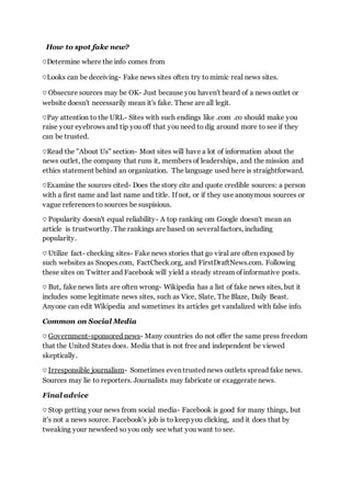 How to spot fake new?
♡Determine where the info comes from
♡Looks can be deceiving- Fake news sites often try tomimic real news sites.
♡ Obsecure sources may be OK- Just because you haven't heard of a news outlet or
website doesn't necessarily mean it's fake. These are all legit.
♡Pay attention to the URL- Sites with such endings like .com .co should make you
raise your eyebrows and tip you off that you need to dig around more to see if they
can be trusted.
♡Read the "About Us" section- Most sites will have a lot of information about the
news outlet, the company that runs it, members of leaderships, and the mission and
ethics statement behind an organization. The language used here is straightforward.
♡Examine the sources cited- Does the story cite and quote credible sources: a person
with a first name and last name and title. If not, or if they use anonymous sources or
vague references to sources be suspisious.
♡ Popularity doesn't equal reliability- A top ranking om Google doesn't mean an
article is trustworthy. The rankings are based on several factors, including
popularity.
♡ Utilize fact- checking sites- Fake news stories that go viral are often exposed by
such websites as Snopes.com, FactCheck.org, and FirstDraftNews.com. Following
these sites on Twitter and Facebook will yield a steady stream of informative posts.
♡ But, fake news lists are often wrong- Wikipedia has a list of fake news sites, but it
includes some legitimate news sites, such as Vice, Slate, The Blaze, Daily Beast.
Anyone can edit Wikipedia and sometimes its articles get vandalized with false info.
Common on Social Media
♡ Government-sponsored news- Many countries do not offer the same press freedom
that the United States does. Media that is not free and independent be viewed
skeptically.
♡ Irresponsible journalism- Sometimes even trusted news outlets spread fake news.
Sources may lie to reporters. Journalists may fabricate or exaggerate news.
Final advice
♡ Stop getting your news from social media- Facebook is good for many things, but
it's not a news source. Facebook's job is to keep you clicking, and it does that by
tweaking your newsfeed so you only see what you want to see.
 