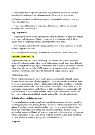 --- Media regulation is a process of control by government authorities aimed at
ensuring the media texts that audiences receive fall within set boundaries.
--- Media regulation is usually aimed at protecting particular audiences that are
viewed as vulnerable
--- Thesevulnerable audiences being protected include; children, the mentally
challenged and the mentally ill.
Self -regulation
--- is a process whereby media organizations set up a committee of their own embers
to oversee a code of practice. Those in favour say it is less heavy handed. Those
against say it is like putting Dracula in charge of the blood bank.
--- Self regulation does not involve the government, but is instead carried out by the
industry or profession itself.
--- A code of practice is usually developed that defines the expected behaviour.
CYBERCOMMUNITIES
A cyber community is a virtual community that includes one or more groups of
people. Virtual communities allow people to interact with each other using different
types of computer messages. Cyber communities can be open to anyone or to a select
group of people, but they often fulfill a need people have to form friendships and
romantic relationships or to talk with others about certain issues or topics.
Communication
Within virtual communities, users can frequently communicate through forums,
blogs or instant messages. Although people in virtual communities sometimes meet
in person to communicate or have webcam chats online, they don't have to be in the
same room or online at the same time to have a meaningful conversation. A virtual
community gives people in smaller towns or cities the chance to communicate with
individuals from other states or countries. Within cyber communities, people can
have conversations about political, popular culture, life-related or other topics.
Relationships and Connections
Through cyber communities, people often develop connections with other people --
becoming acquaintances, friends, business associates or romantically involved with
others. Sometimes people treat these online connections as less significant than
those they form with people face to face, but some individuals develop strong
personal or professional bonds with others through virtual communities. A danger of
virtual communities is that some people lie about themselves, and it can be difficult
to know whether someone is giving you truthful information.
Purpose
 