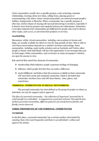 Cyber communities usually have a specific purpose, such as forming romantic
relationships, learning about new ideas, selling items, playing games or
communicating with others. Some virtual communities are centered around people's
hobbies, backgrounds or lifestyles. When a community has a specific purpose, it
often has a better chance of staying relevant and interesting to members, especially if
it doesn't stray from its purpose and regularly features new information. Sometimes
even topic-targeted cyber communities get infiltrated by people who want to discuss
other topics, such as sex, or advertise their products or services.
Availability
Discussions within virtual communities, including conversations in forums and
blogs, are usually available for others to view for long periods of time. Who is able to
view these conversations depends on a website's structure and settings. Some
communities, including social media websites such as Facebook and Twitter, allow
people to choose what individuals will have the opportunity to see messages they put
on their pages. Other communities, such as forums on many newspapers' websites,
are open for anyone to view.
Koh and Gul Kim noted four elements of community:
 membership which indicates people experience feelings of belonging
 influence which people feel that they can make a difference
 needs fulfillment and believe that the resources available in their community
will meet their needs and emotional connection which is the belief that
community members have and will share history , time, places, and
experiences
PERSONAL COMMUNITIES IN SOCIAL NETWORKING
The personal community has been defined as the group of people on whom an
individual can rely for support and/or approval.
The idea of a personal community – the collection of 'important' personal ties in
which people are embedded – is suggested as a practical schema. Through the lens
of these personal communities, different patterns of commitment to friends and
family can be observed.
THREE PROPERTIES OF THE PERSONAL COMMUNITIES
NUMBERS
In the first place, a personal community has a certain number, determined by
counting those who most frequently contribute to an individual’s welfare and
approve his actions.
 