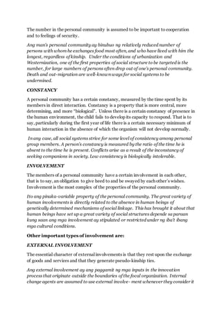 The number in the personal community is assumed to be important to cooperation
and to feelings of security.
Ang man’s personal community ay binubuo ng relatively reduced number of
persons with whom he exchanges food most often, and who have lived with him the
longest, regardless of kinship. Under the conditions of urbanization and
Westernization, one of the first properties of social structure to be targeted is the
number, for large numbers of persons often drop out of one’s personal community.
Death and out-migration are well-known ways for social systems to be
undermined.
CONSTANCY
A personal community has a certain constancy, measured by the time spent by its
members in direct interaction. Constancy is a property that is more central, more
determining, and more “biological”. Unless there is a certain constancy of presence in
the human environment, the child fails to develop its capacity to respond. That is to
say, particularly during the first year of life there is a certain necessary minimum of
human interaction in the absence of which the organism will not develop normally.
In any case, all social systems strive for some level of consistency among personal
group members. A person’s constancy is measured by the ratio of the time he is
absent to the time he is present. Conflicts arise as a result of the inconstancy of
seeking companions in society. Low consistency is biologically intolerable.
INVOLVEMENT
The members of a personal community have a certain involvement in each other,
that is to say, an obligation to give heed to and be swayed by each other’s wishes.
Involvement is the most complex of the properties of the personal community.
Ito ang pinaka-variable property of the personal community. The great variety of
human involvements is directly related to the absence in human beings of
genetically determined mechanisms of social linkage. This has brought it about that
human beings have set up a great variety of social structures depende sa paraan
kung saan ang mga involvement ay stipulated or restricted under ng iba't ibang
mga cultural conditions.
Other important types of involvement are:
EXTERNAL INVOLVEMENT
The essential character of external involvements is that they rest upon the exchange
of goods and services and that they generate pseudo-kinship ties.
Ang external involvement ay ang paggamit ng mga inputs in the innovation
process that originate outside the boundaries of the focal organization. Internal
change agents are assumed to use external involve- ment whenever they consider it
 