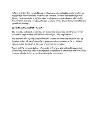 to be beneficial. Ang pseudokinship or tinatawag din na fictitious relationship ay
nagaganap when the social relationships simulate the ones arising through real
kinship (consanguinity or affinity)pero walang anumang biological relationship.
For instance, in many societies, children who are breast-fed by the same mother are
considered siblings.
CEREMONIAL INVOLVEMENT
The essential feature of ceremonial involvement is that within the structure of the
ceremonial organization each individual is subject to its requirements.
Ang example nito ay ang Hopi ceremonial socities wherein nagkakaroon sila ng
involvement as all members of the Hopi community possess some form of ritual
edge acquired by initiation into one or more ritual societies.
In overall, if a person's feelings of security or fear are a function of his personal
community, then they can't be interpreted solely in terms of number and constancy,
but must also be linked to the character of the involvements.
 