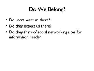 Do We Belong? Do users want us there? Do they expect us there? Do they think of social networking sites for information needs? 