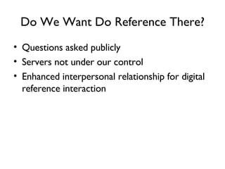 Do We Want Do Reference There? Questions asked publicly Servers not under our control Enhanced interpersonal relationship for digital reference interaction 