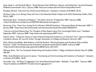 boyd, danah m. and Nicole B. Ellison. “Social Network Sites: Definition, History, and Scholarship.”  Journal of Computer-Mediated Communication  13(1). 3 January 2008 <http://jcmc.indiana.edu/vol13/issue1/boyd.ellison.html>. Breeding, Marshal. “Librarians Face Online Social Networks.”  Computers in Libraries  27.8 (2007): 30-32. De Rosa, Cathy, et al.  Sharing, Privacy and Trust in Our Networked World: A Report to the OCLC Membership . Dublin, Ohio: OCLC, 2007. Deschamps, Ryan. “Facebook and Rapport.” The Other Librarian 10 September 2007. 3 January 2008. <http://otherlibrarian.wordpress.com/2007/09/10/facebook-and-rapport/>. Doctorow, Cory. “How Your Creepy Ex-Co-Workers Will Kill Facebook.” InformationWeek 26 November 2007. 3 January 2008. <http://www.informationweek.com/news/showArticle.jhtml?articleID=204203573>. “ Libraries and Social Networking: The Thoughts of Nine Experts about Our Increasingly Online Lives.”  NextSpace  September 2007. 3 January 2008. <http://www.oclc.org/nextspace/007/1.htm>. Lawson, Dawn. “Taking the Library to Users: Experimenting with Facebook as an Outreach Tool.”  Library 2.0 Initiatives in Academic Libraries . Ed. Laura B. Cohen. Chicago: Association of College and Research Libraries, 2007. Mack, Daniel, Amy Behler, Beth Roberts, and Emily Rimland. “Reaching Students with Facebook: Data and Best Practices.”  E-JASL: The Electronic Journal of Academic and Special Librarianship  8.2 (2007). 9 January 2008. <http://southernlibrarianship.icaap.org/content/v08n02/mack_d01.html>. Mathews, Brian. “Do You Facebook? Networking with Students Online.”  College and Research Libraries News  67 (2006): 306-307. Miller, Sarah Elizabeth and Lauren A. Jensen. “Connecting and Communicating with Students on Facebook.”  Computers in Libraries  27.8 (2007): 18-22. Schroeder, Stan. “20 Ways To Aggregate Your Social Networking Profiles.”  Mashable . 17 July 2007.  7 January 2008. <http://mashable.com/2007/07/17/social-network-aggregators/>. 