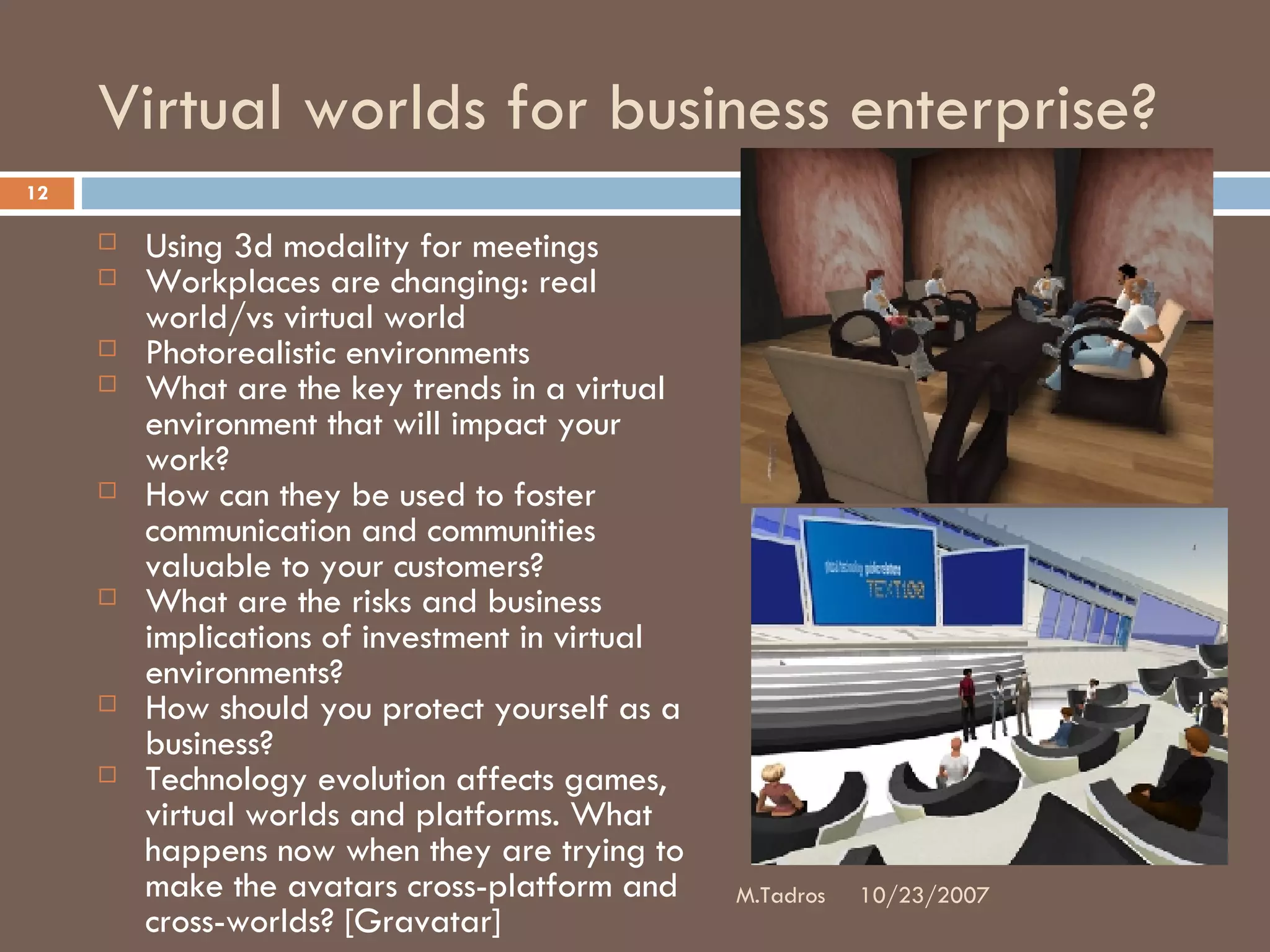 Virtual worlds for business enterprise? Using 3d modality for meetings Workplaces are changing: real world/vs virtual world Photorealistic environments What are the key trends in a virtual environment that will impact your work?  How can they be used to foster communication and communities valuable to your customers?  What are the risks and business implications of investment in virtual environments?  How should you protect yourself as a business?   Technology evolution affects games, virtual worlds and platforms. What happens now when they are trying to make the avatars cross-platform and cross-worlds? [Gravatar] 10/23/2007 M.Tadros 