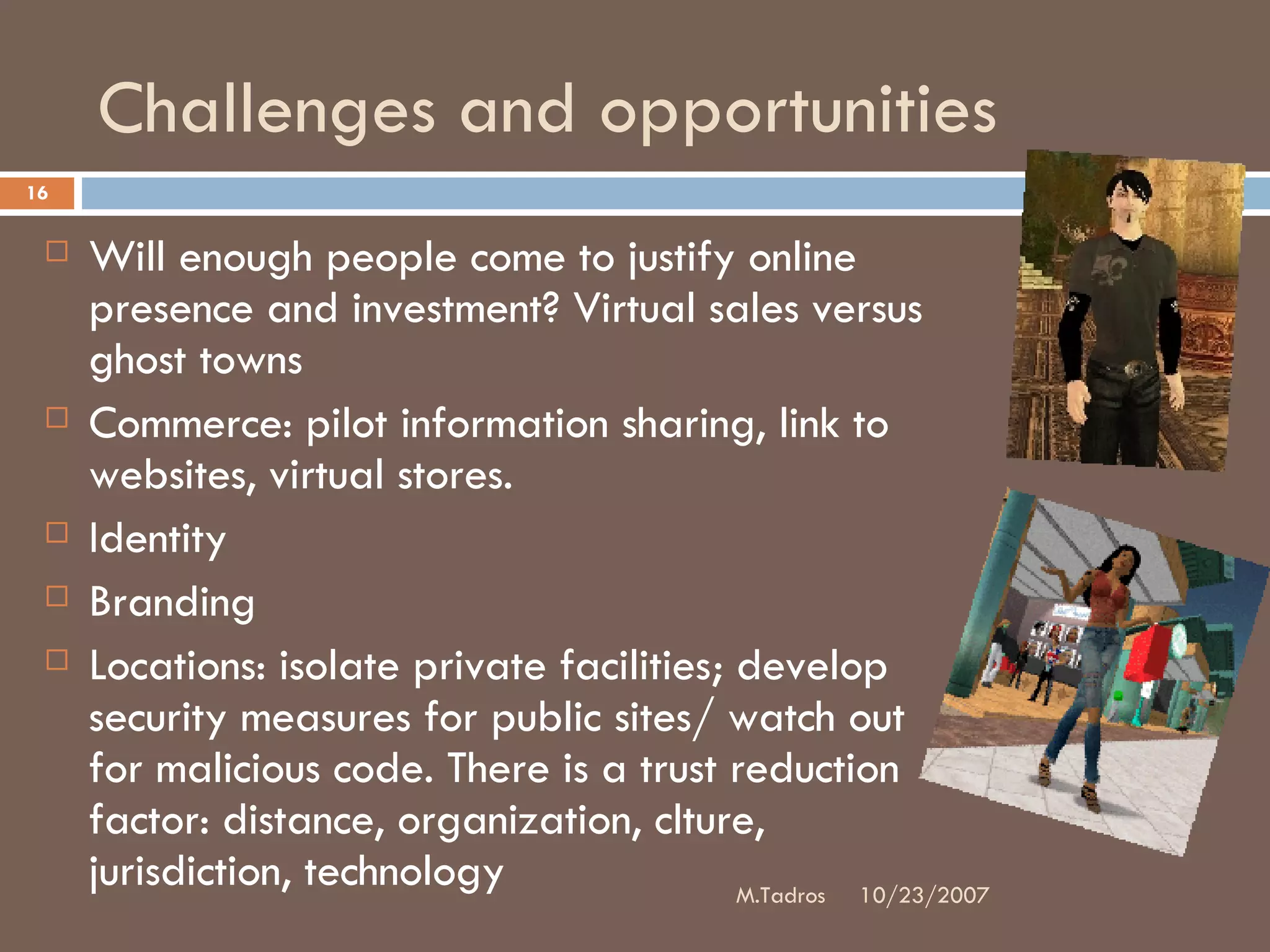 Challenges and opportunities Will enough people come to justify online presence and investment? Virtual sales versus ghost towns Commerce: pilot information sharing, link to websites, virtual stores.  Identity Branding Locations: isolate private facilities; develop security measures for public sites/ watch out for malicious code. There is a trust reduction factor: distance, organization, clture, jurisdiction, technology 10/23/2007 M.Tadros 