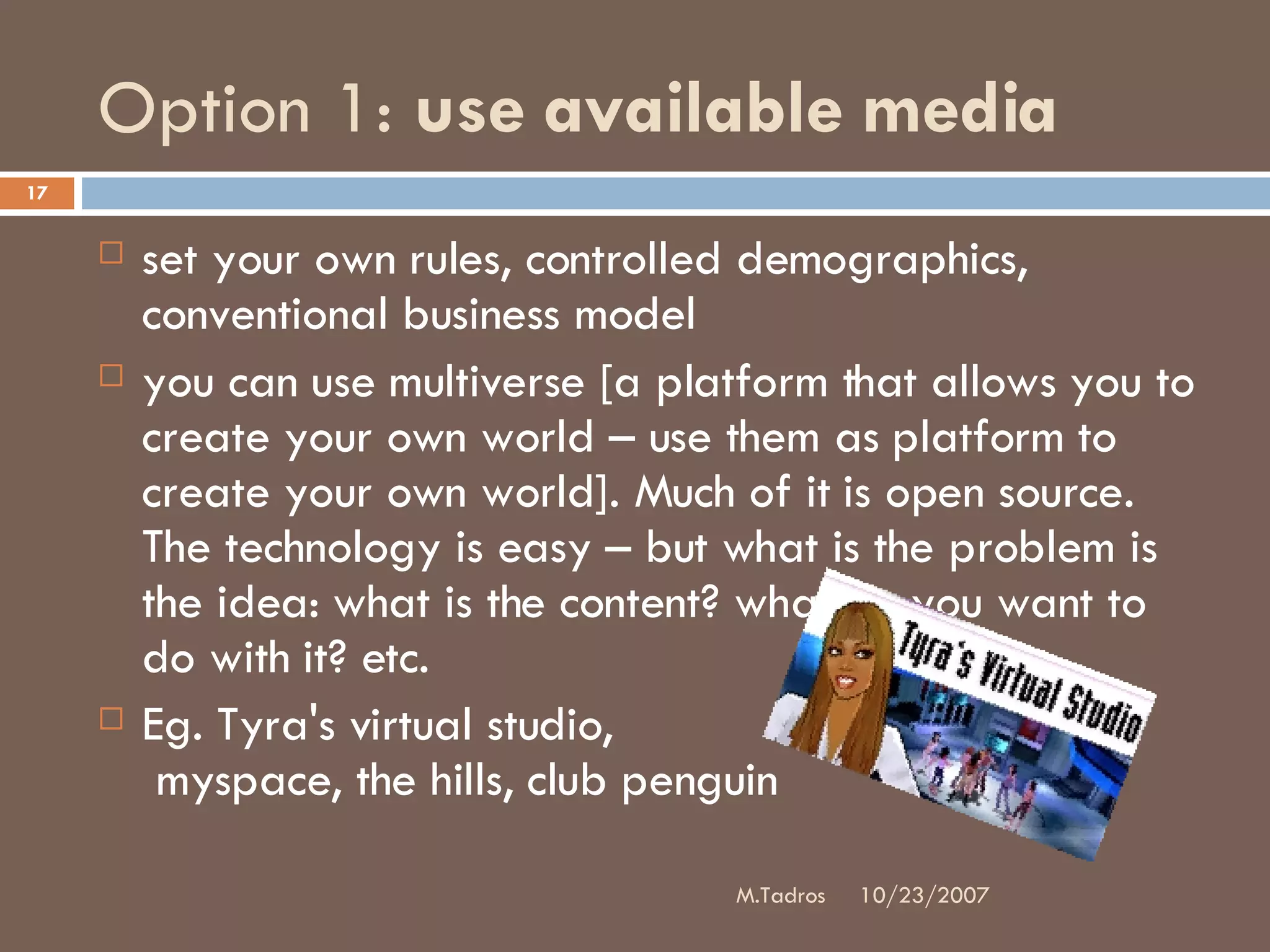 Option 1:  use available media set your own rules, controlled demographics, conventional business model you can use multiverse [a platform that allows you to create your own world – use them as platform to create your own world]. Much of it is open source. The technology is easy – but what is the problem is the idea: what is the content? what do you want to do with it? etc.  Eg. Tyra's virtual studio,  myspace, the hills, club penguin 10/23/2007 M.Tadros 