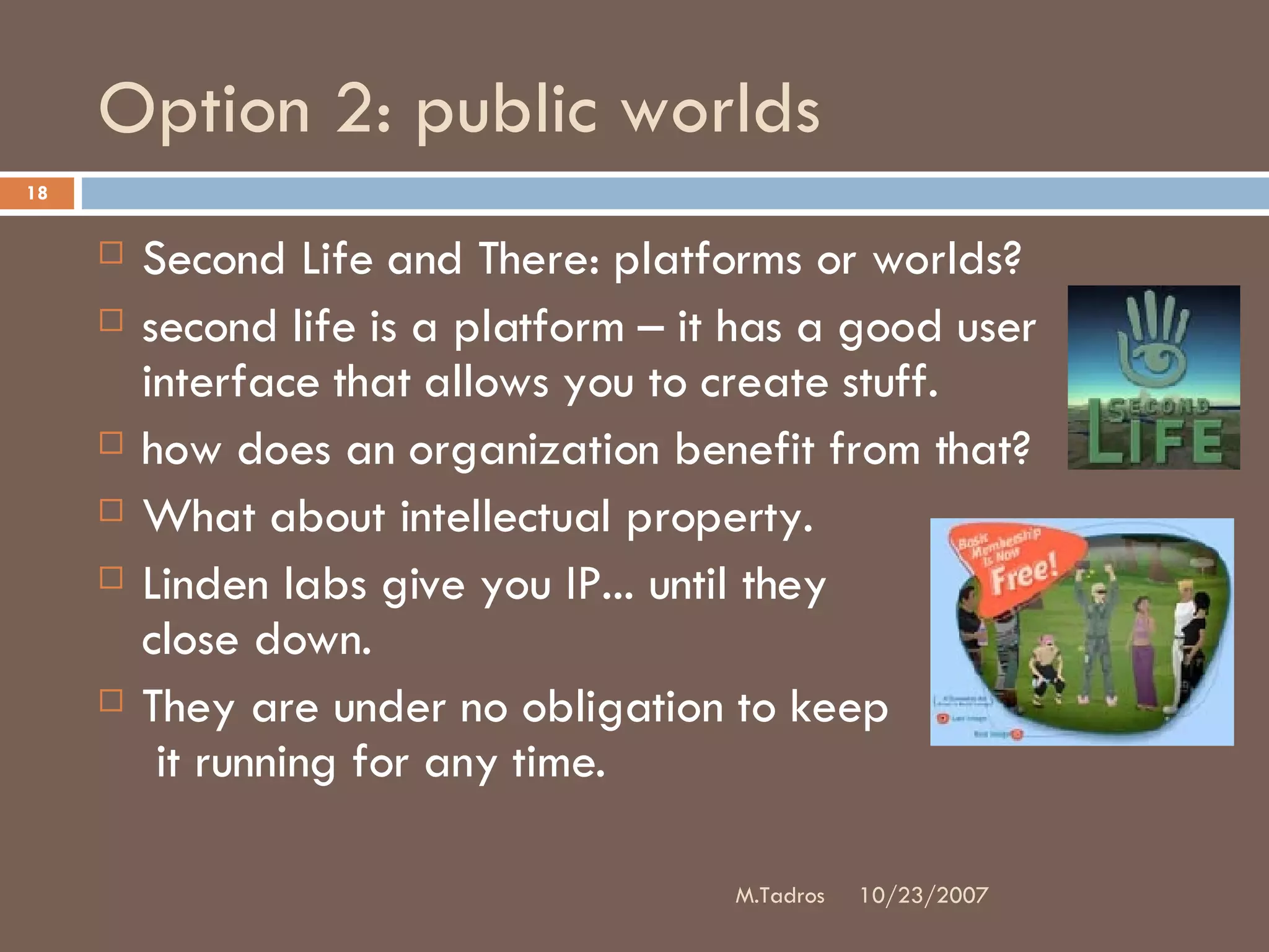 Option 2: public worlds Second Life and There: platforms or worlds?  second life is a platform – it has a good user interface that allows you to create stuff.  how does an organization benefit from that? What about intellectual property.  Linden labs give you IP... until they  close down.  They are under no obligation to keep  it running for any time. 10/23/2007 M.Tadros 