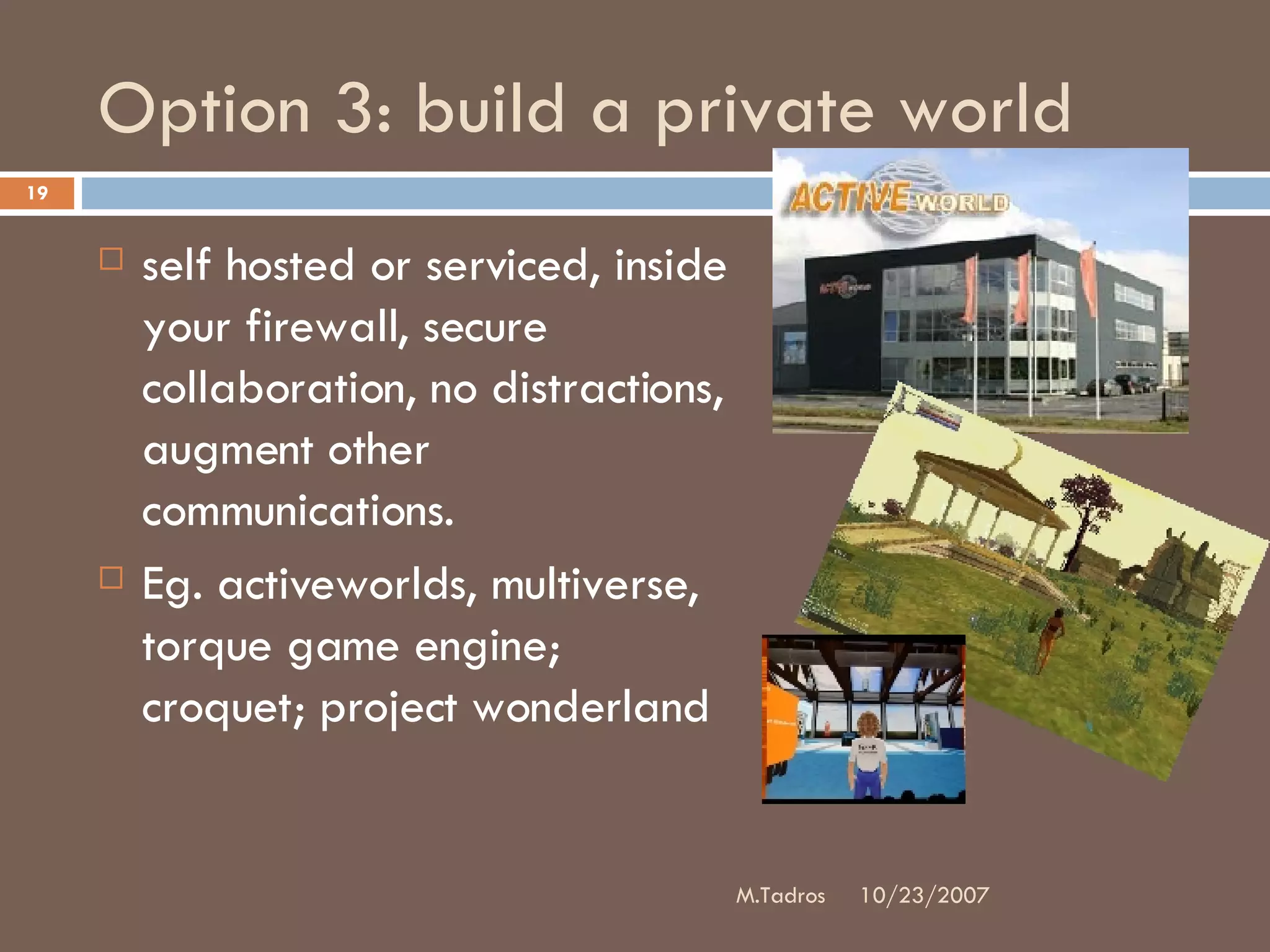 Option 3: build a private world self hosted or serviced, inside your firewall, secure collaboration, no distractions, augment other communications.  Eg. activeworlds, multiverse, torque game engine; croquet; project wonderland 10/23/2007 M.Tadros 