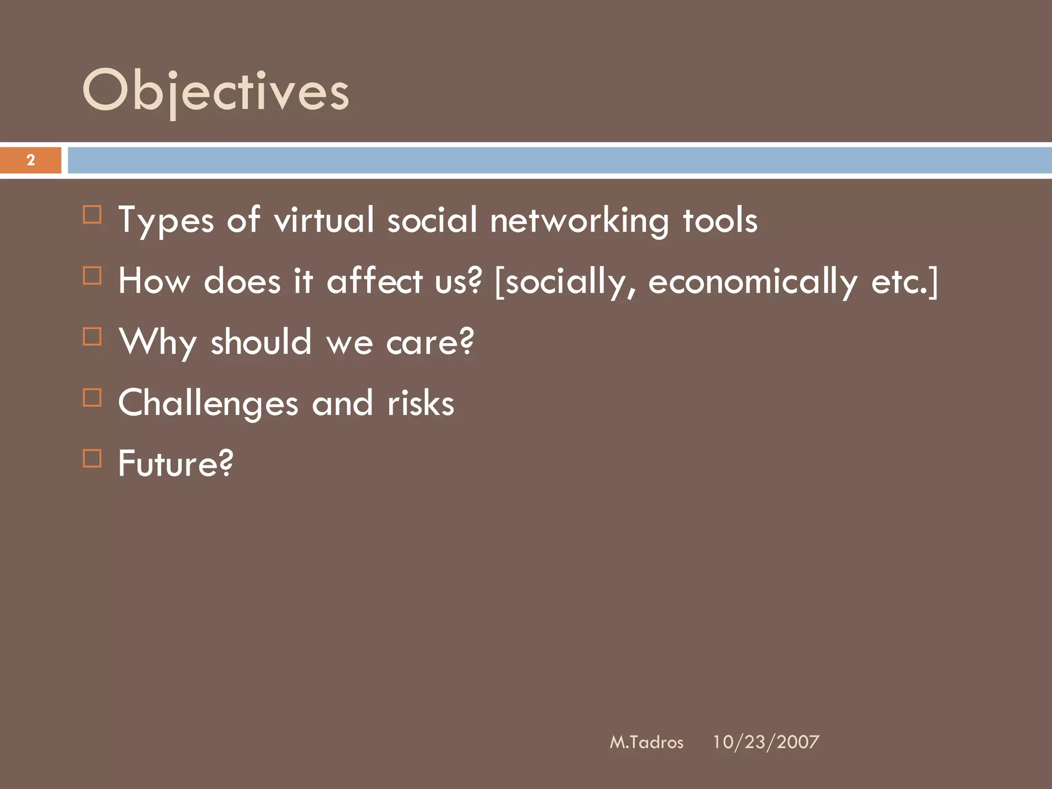 Objectives Types of virtual social networking tools How does it affect us? [socially, economically etc.] Why should we care? Challenges and risks Future? 10/23/2007 M.Tadros 