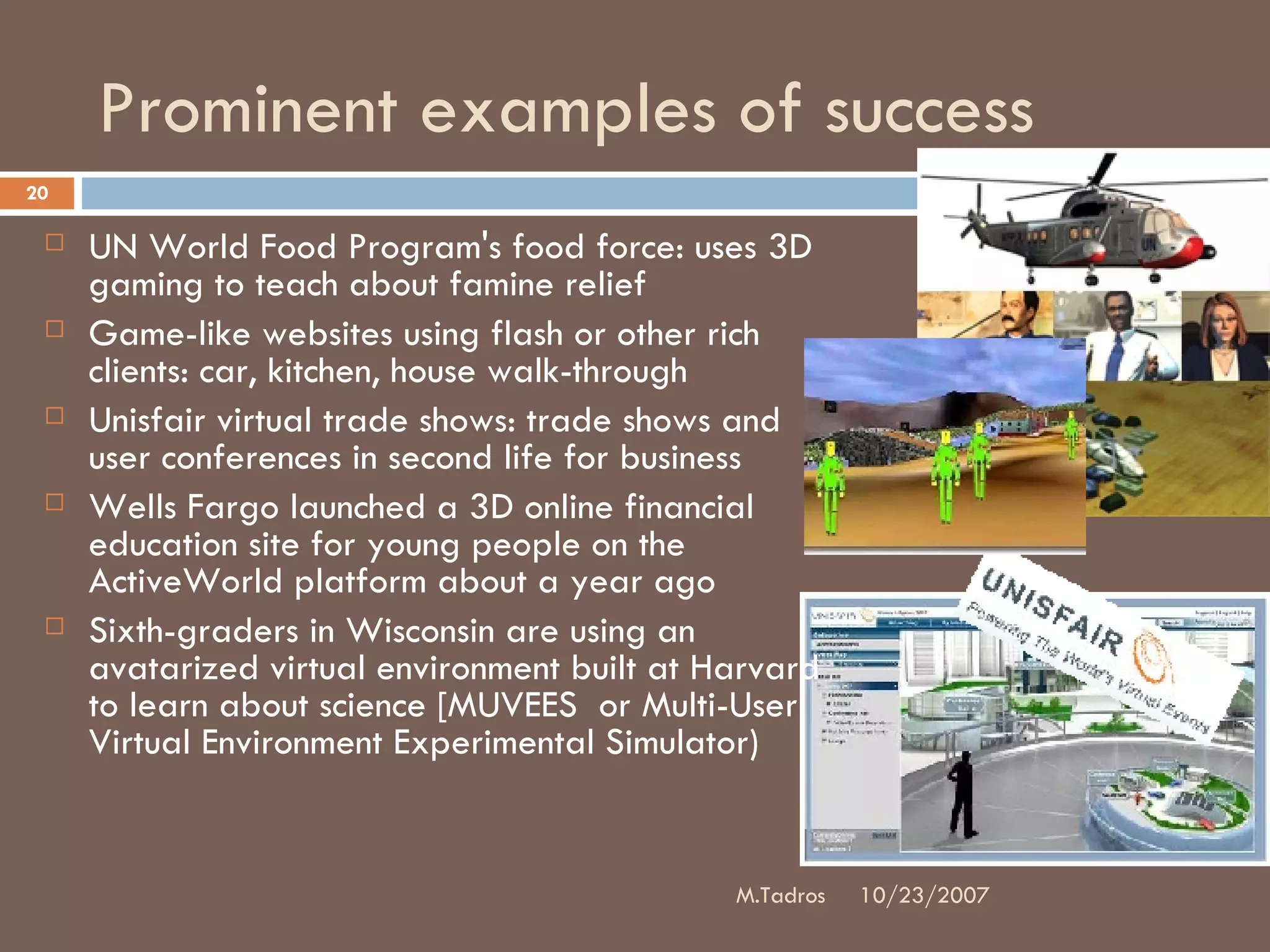 Prominent examples of success UN World Food Program's food force: uses 3D gaming to teach about famine relief Game-like websites using flash or other rich clients: car, kitchen, house walk-through Unisfair virtual trade shows: trade shows and user conferences in second life for business Wells Fargo launched a 3D online financial education site for young people on the ActiveWorld platform about a year ago Sixth-graders in Wisconsin are using an avatarized virtual environment built at Harvard to learn about science [MUVEES  or Multi-User Virtual Environment Experimental Simulator) 10/23/2007 M.Tadros 
