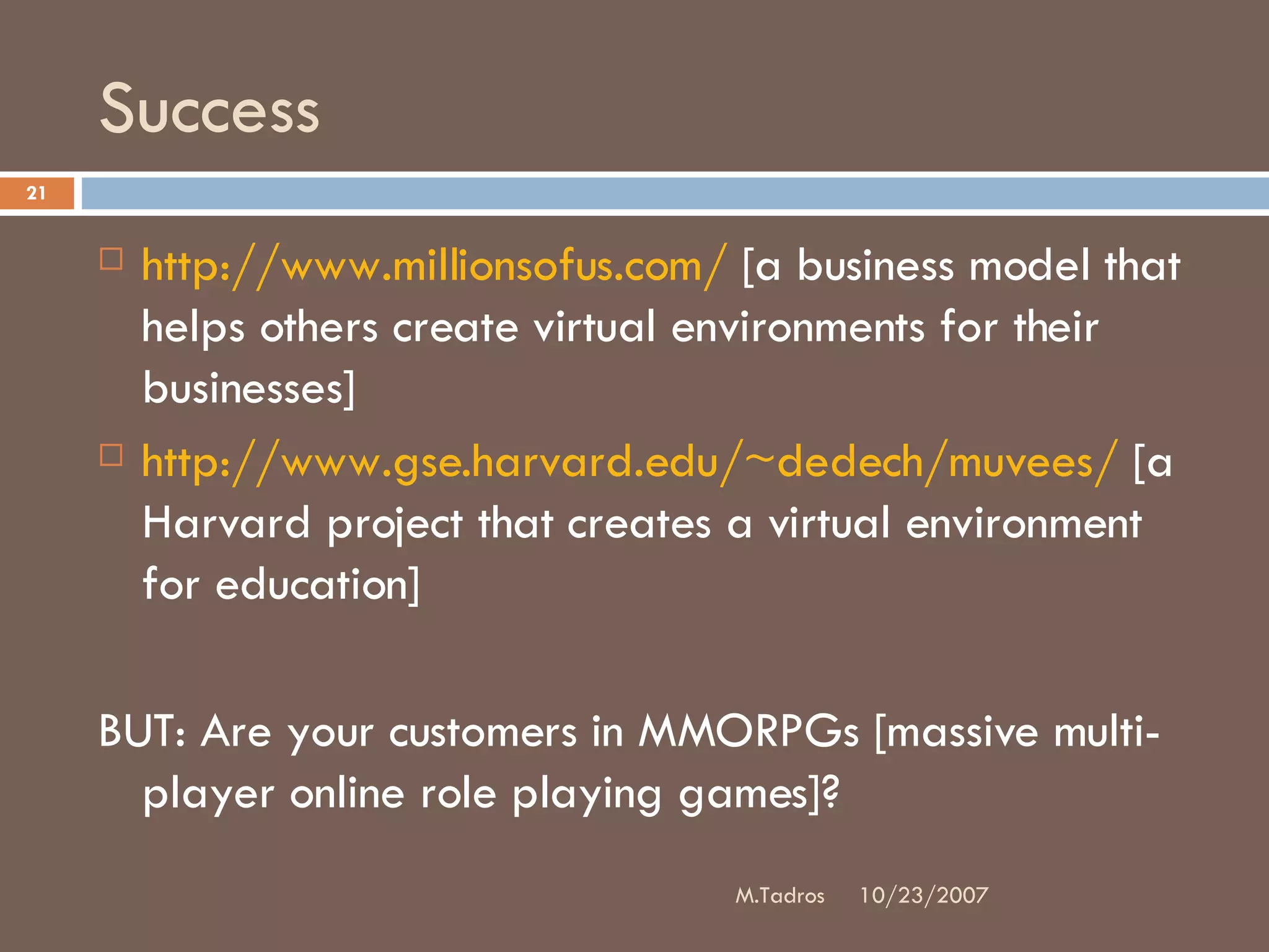 Success http://www.millionsofus.com/  [a business model that helps others create virtual environments for their businesses] http://www.gse.harvard.edu/~dedech/muvees/  [a Harvard project that creates a virtual environment for education] BUT: Are your customers in MMORPGs [massive multi-player online role playing games]?  10/23/2007 M.Tadros 