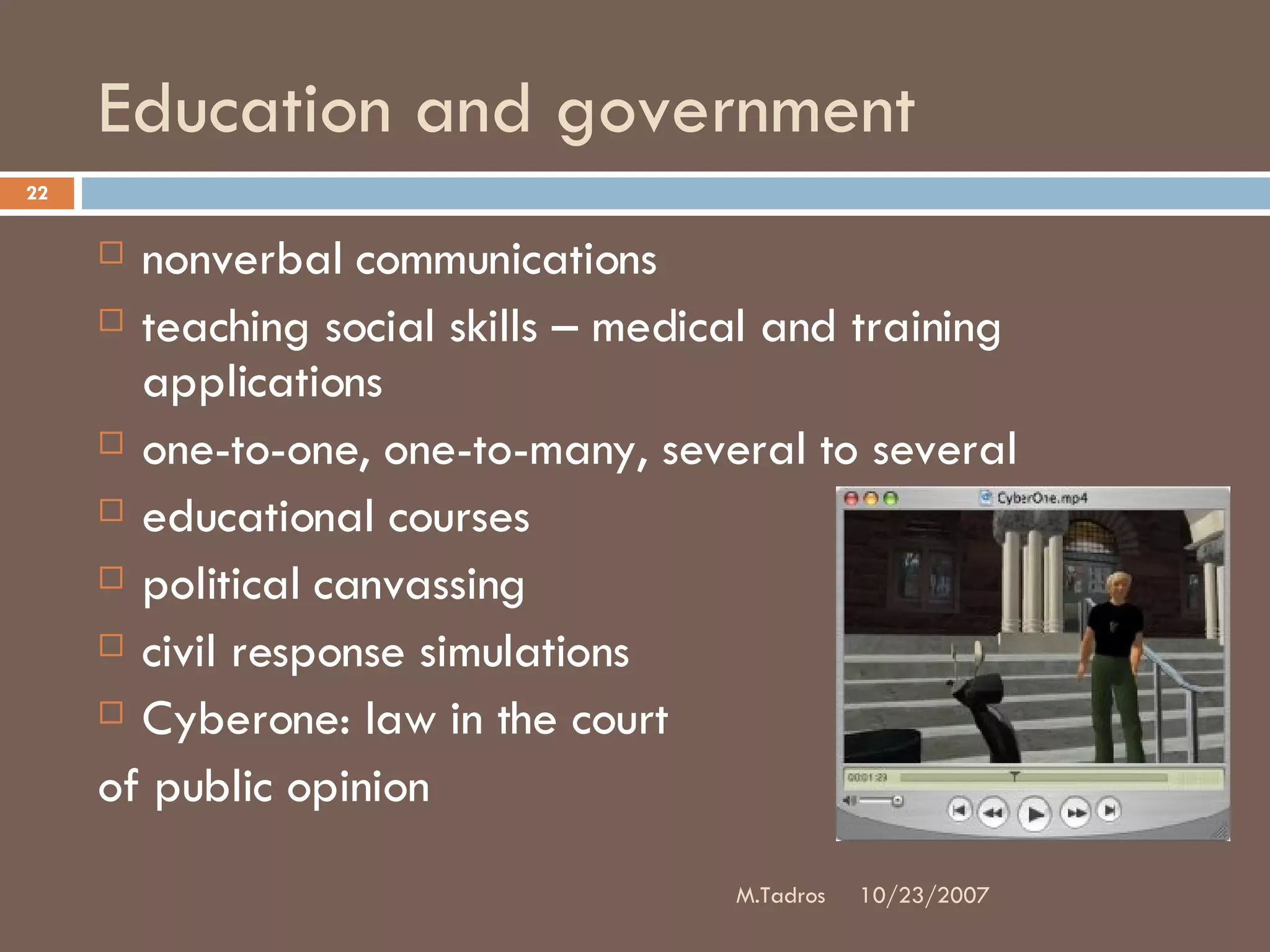Education and government nonverbal communications teaching social skills – medical and training applications one-to-one, one-to-many, several to several educational courses political canvassing civil response simulations Cyberone: law in the court  of public opinion 10/23/2007 M.Tadros 