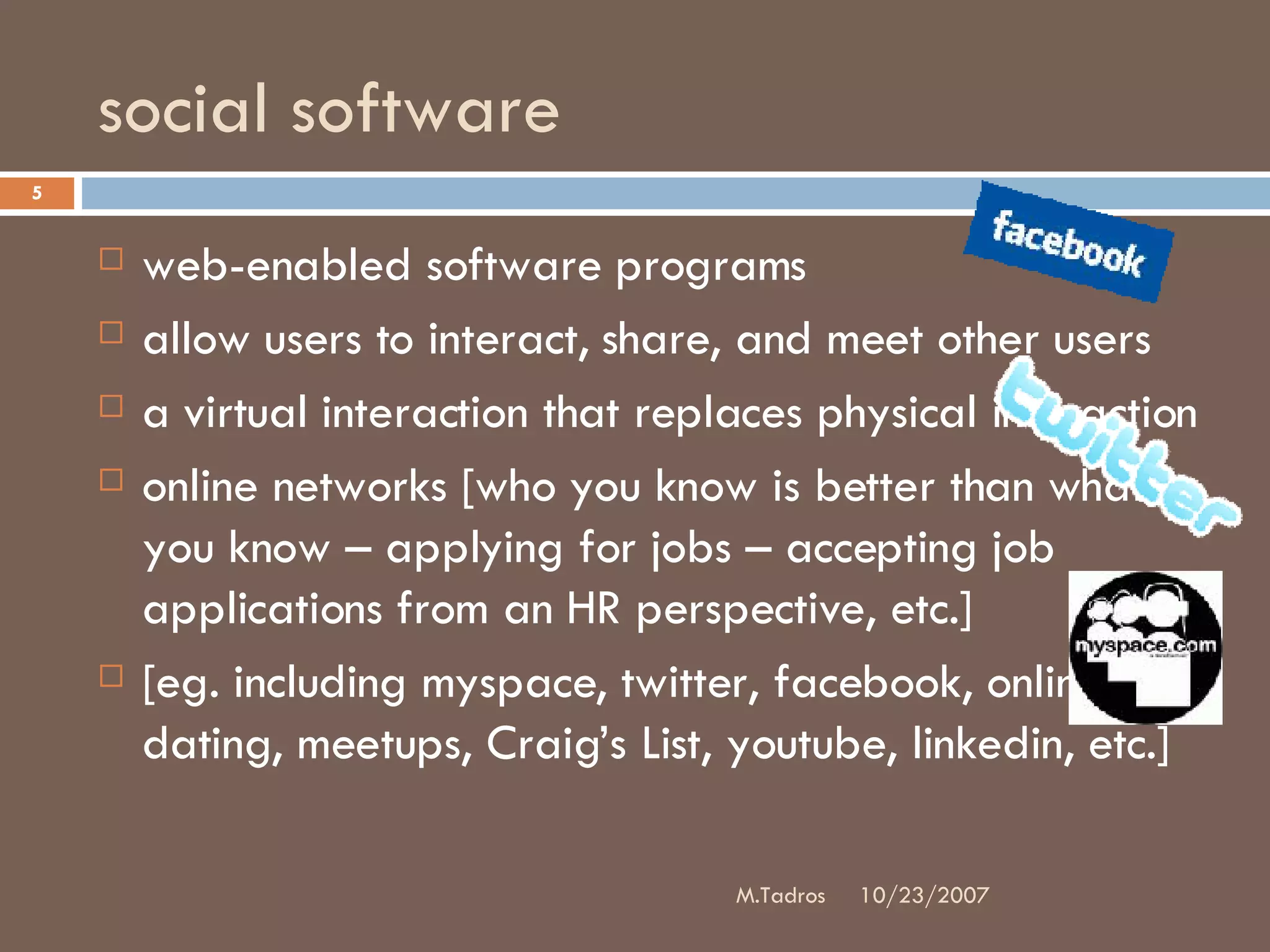 social software web-enabled software programs allow users to interact, share, and meet other users a virtual interaction that replaces physical interaction online networks [who you know is better than what you know – applying for jobs – accepting job applications from an HR perspective, etc.]  [eg. including myspace, twitter, facebook, online dating, meetups, Craig’s List, youtube, linkedin, etc.] 10/23/2007 M.Tadros 