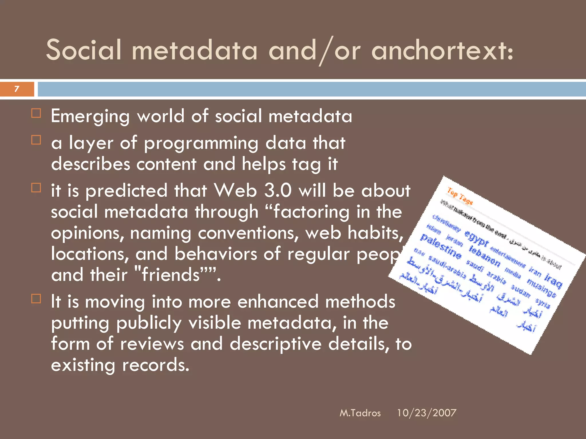 Social metadata and/or anchortext:  Emerging world of social metadata a layer of programming data that describes content and helps tag it  it is predicted that Web 3.0 will be about social metadata through “factoring in the opinions, naming conventions, web habits, locations, and behaviors of regular people and their &quot;friends””.  It is moving into more enhanced methods putting publicly visible metadata, in the form of reviews and descriptive details, to existing records. 10/23/2007 M.Tadros 