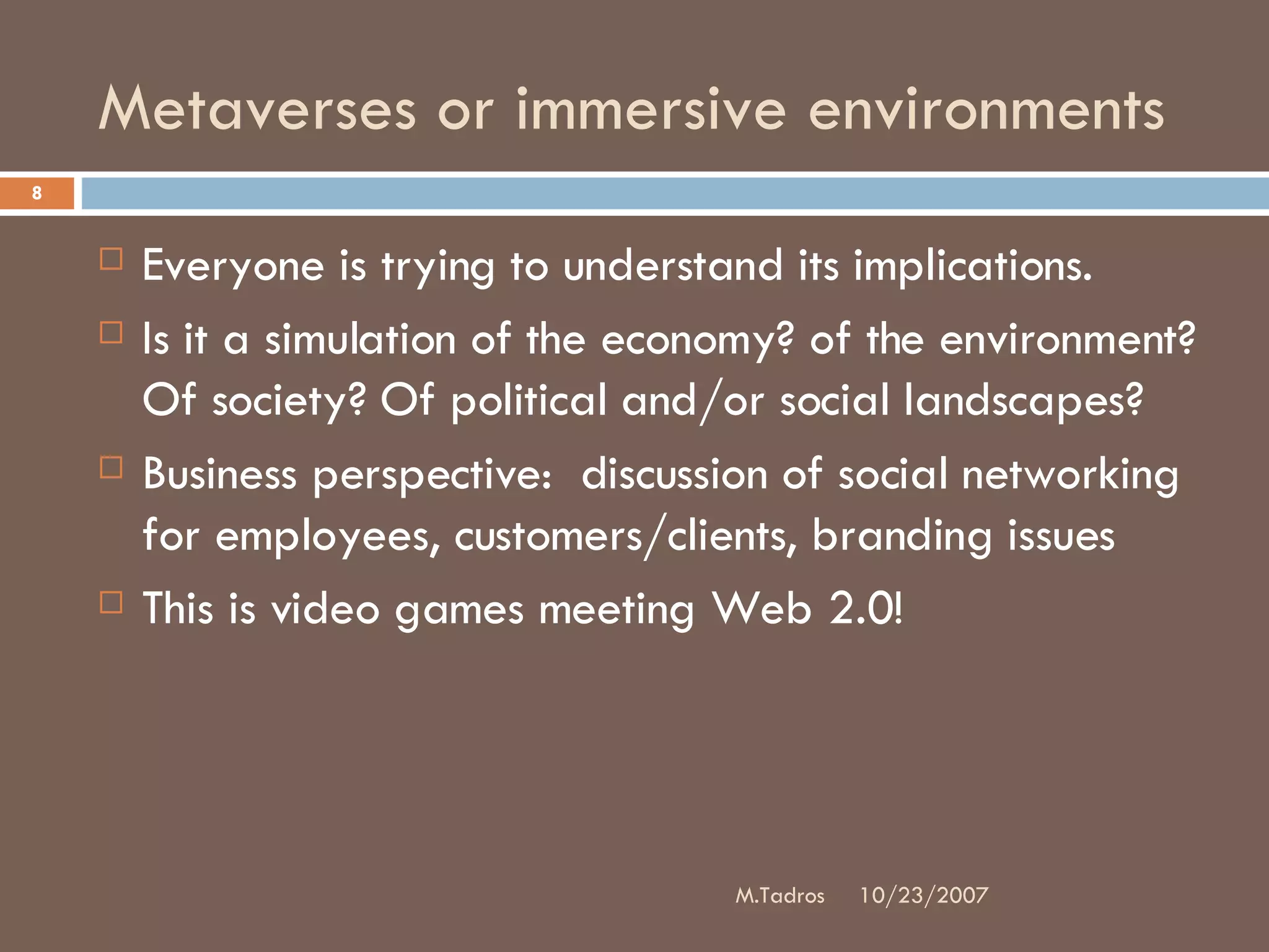 Metaverses or immersive environments Everyone is trying to understand its implications.  Is it a simulation of the economy? of the environment? Of society? Of political and/or social landscapes?  Business perspective:  discussion of social networking for employees, customers/clients, branding issues This is video games meeting Web 2.0! 10/23/2007 M.Tadros 