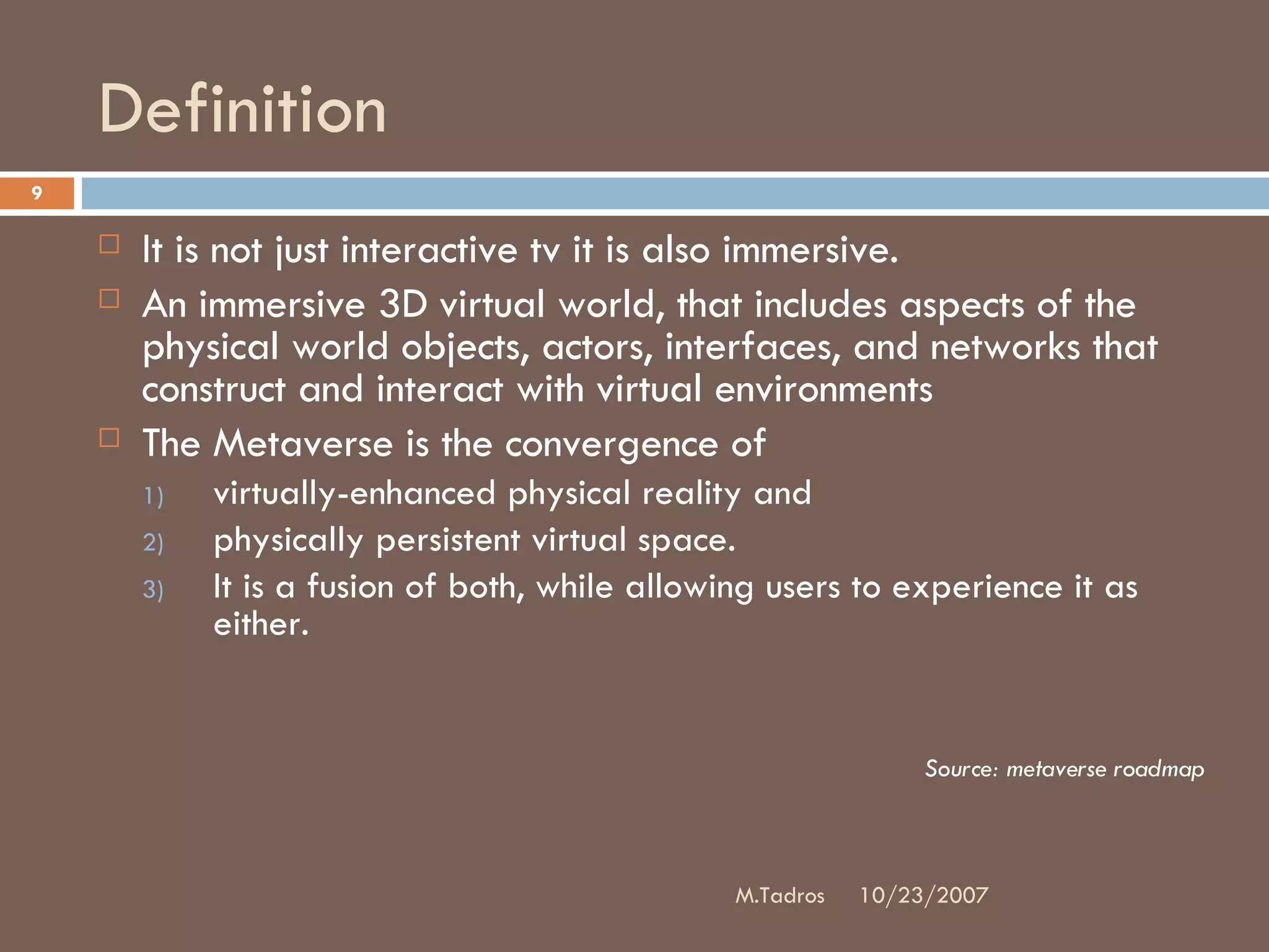 Definition It is not just interactive tv it is also immersive.  An immersive 3D virtual world, that includes aspects of the physical world objects, actors, interfaces, and networks that construct and interact with virtual environments The Metaverse is the convergence of  virtually-enhanced physical reality and  physically persistent virtual space.  It is a fusion of both, while allowing users to experience it as either. Source: metaverse roadmap 10/23/2007 M.Tadros 