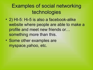 Examples of social networking technologies 2) HI-5: Hi-5 is also a facebook-alike website where people are able to make a profile and meet new friends or… something more than this. Some other examples are myspace,yahoo, etc. 