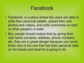 Facebook Facebook, is a place where the users are able to write their personal details, upload their own photos and videos, and write comments on their or other people’s e-walls.  But, people should realize that by giving their real name surname, address, phone numbers, etc, they are in great danger because you never know who is the one that has their personal data on his hands and what he is going to do. 