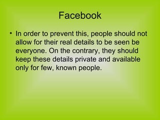 Facebook In order to prevent this, people should not allow for their real details to be seen be everyone. On the contrary, they should keep these details private and available only for few, known people. 