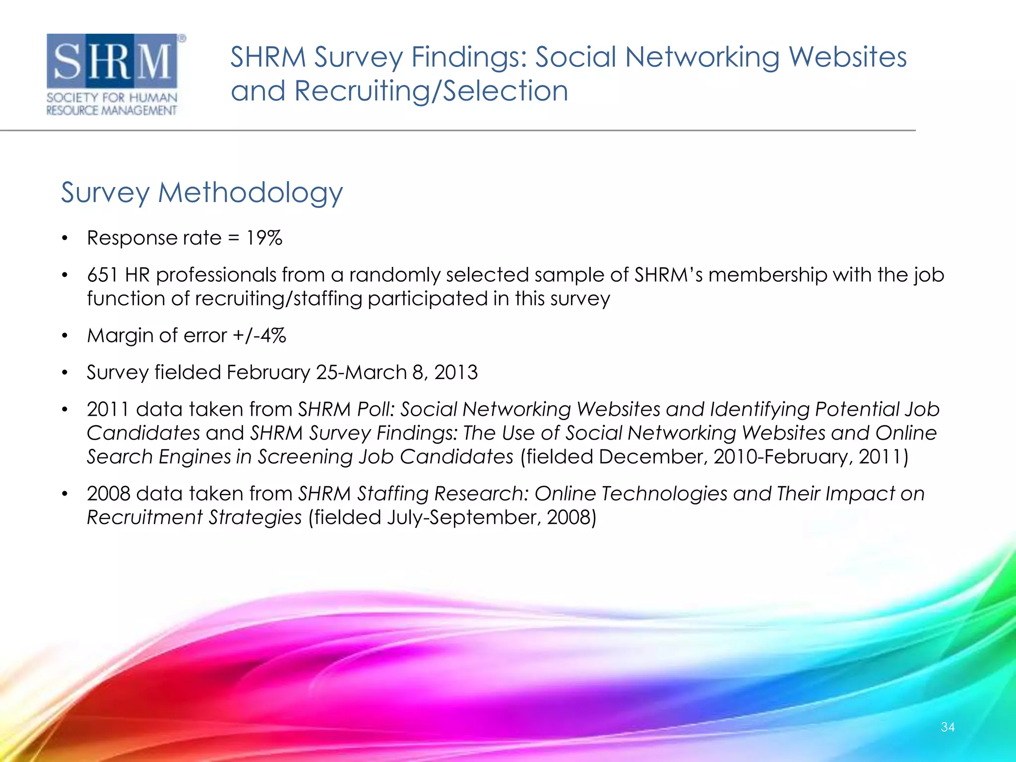 SHRM Survey Findings: Social Networking Websites
                 and Recruiting/Selection


Survey Methodology
• Response rate = 19%
• 651 HR professionals from a randomly selected sample of SHRM’s membership with the job
  function of recruiting/staffing participated in this survey
• Margin of error +/-4%
• Survey fielded February 25-March 8, 2013
• 2011 data taken from SHRM Poll: Social Networking Websites and Identifying Potential Job
  Candidates and SHRM Survey Findings: The Use of Social Networking Websites and Online
  Search Engines in Screening Job Candidates (fielded December, 2010-February, 2011)
• 2008 data taken from SHRM Staffing Research: Online Technologies and Their Impact on
  Recruitment Strategies (fielded July-September, 2008)




                                                                                             34
 