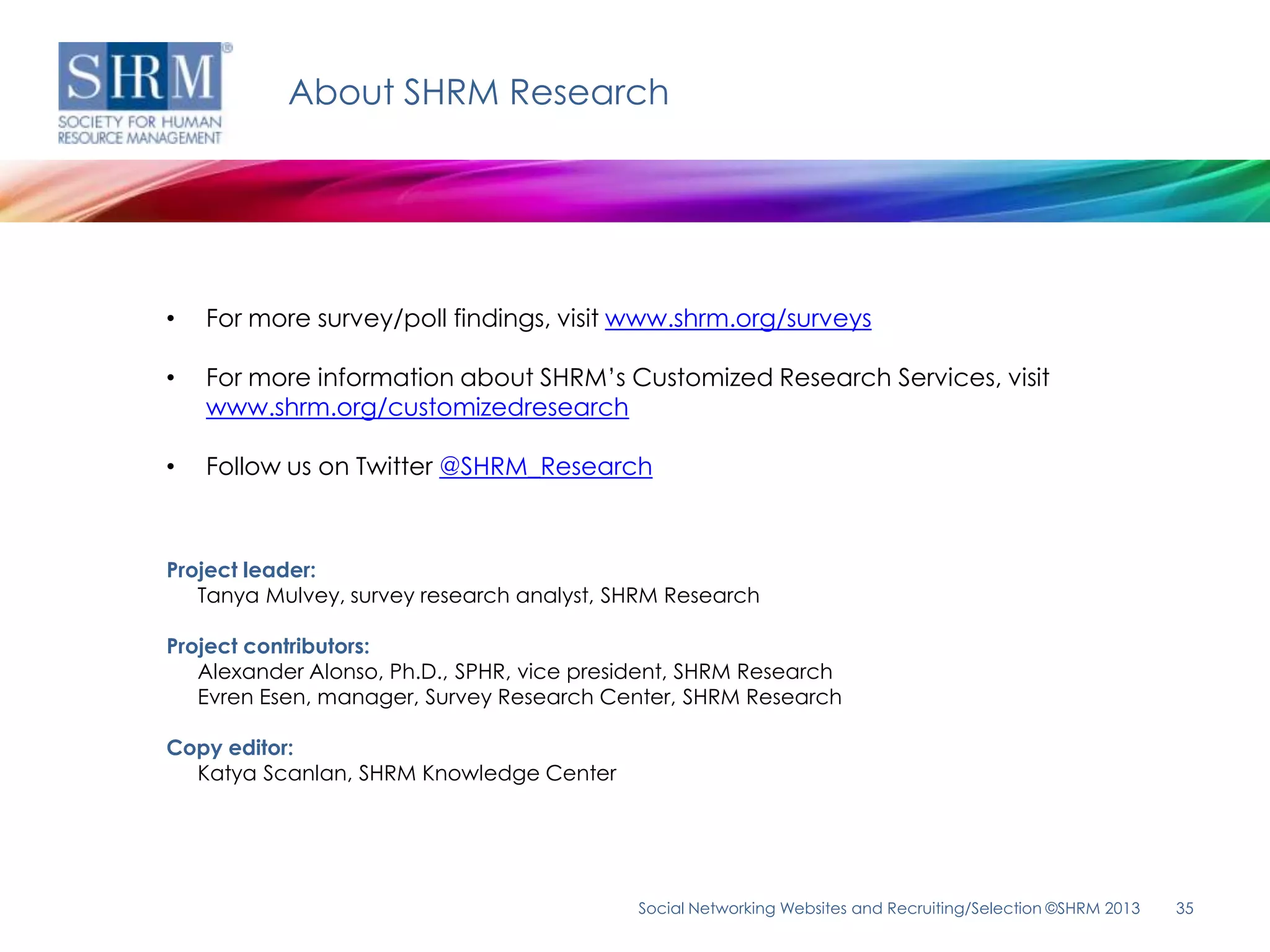 About SHRM Research




•   For more survey/poll findings, visit www.shrm.org/surveys

•   For more information about SHRM’s Customized Research Services, visit
    www.shrm.org/customizedresearch

•   Follow us on Twitter @SHRM_Research



Project leader:
   Tanya Mulvey, survey research analyst, SHRM Research

Project contributors:
   Alexander Alonso, Ph.D., SPHR, vice president, SHRM Research
   Evren Esen, manager, Survey Research Center, SHRM Research

Copy editor:
  Katya Scanlan, SHRM Knowledge Center




                                            Social Networking Websites and Recruiting/Selection ©SHRM 2013   35
 