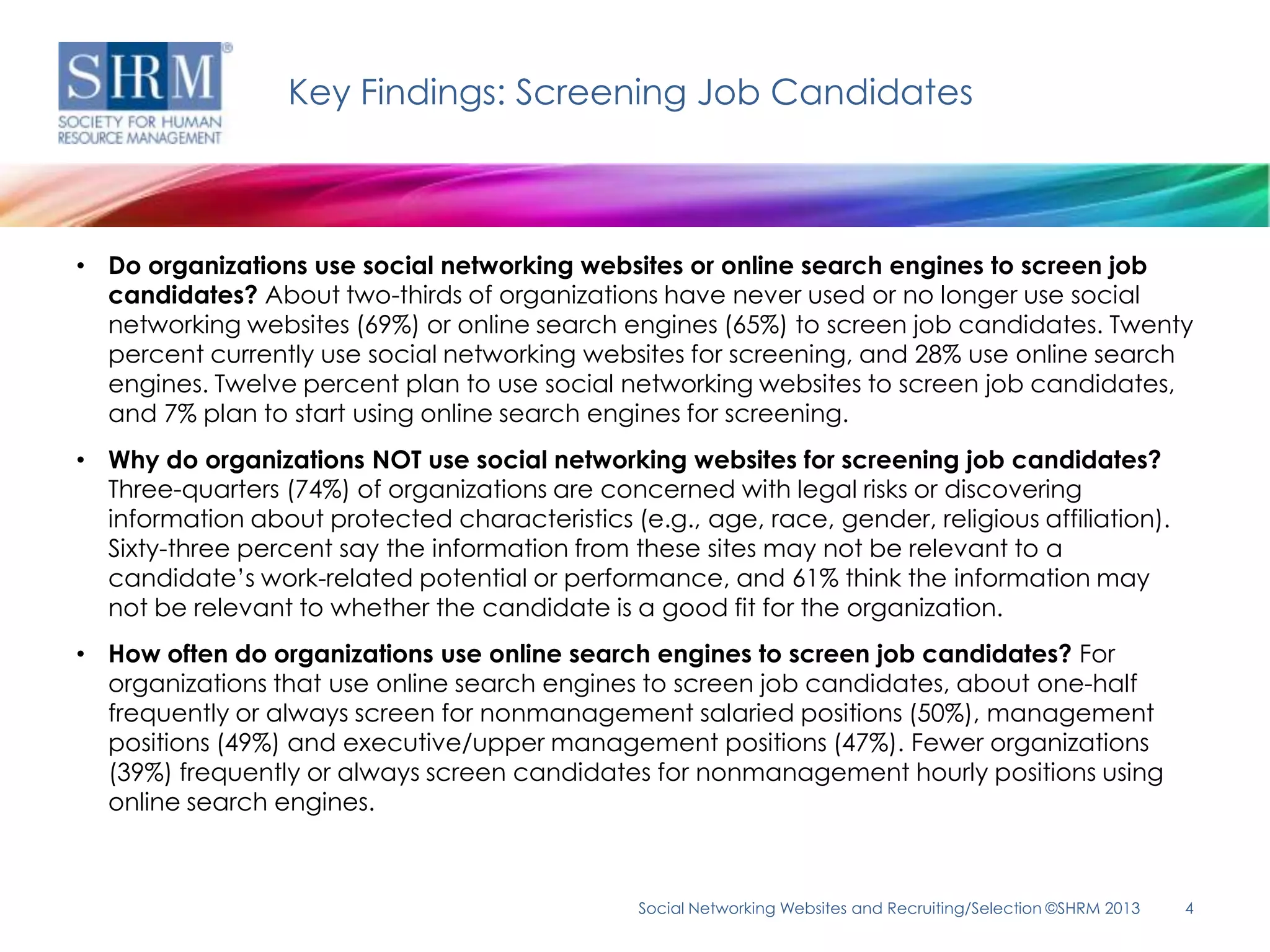 Key Findings: Screening Job Candidates



• Do organizations use social networking websites or online search engines to screen job
  candidates? About two-thirds of organizations have never used or no longer use social
  networking websites (69%) or online search engines (65%) to screen job candidates. Twenty
  percent currently use social networking websites for screening, and 28% use online search
  engines. Twelve percent plan to use social networking websites to screen job candidates,
  and 7% plan to start using online search engines for screening.
• Why do organizations NOT use social networking websites for screening job candidates?
  Three-quarters (74%) of organizations are concerned with legal risks or discovering
  information about protected characteristics (e.g., age, race, gender, religious affiliation).
  Sixty-three percent say the information from these sites may not be relevant to a
  candidate’s work-related potential or performance, and 61% think the information may
  not be relevant to whether the candidate is a good fit for the organization.
• How often do organizations use online search engines to screen job candidates? For
  organizations that use online search engines to screen job candidates, about one-half
  frequently or always screen for nonmanagement salaried positions (50%), management
  positions (49%) and executive/upper management positions (47%). Fewer organizations
  (39%) frequently or always screen candidates for nonmanagement hourly positions using
  online search engines.



                                                Social Networking Websites and Recruiting/Selection ©SHRM 2013   4
 