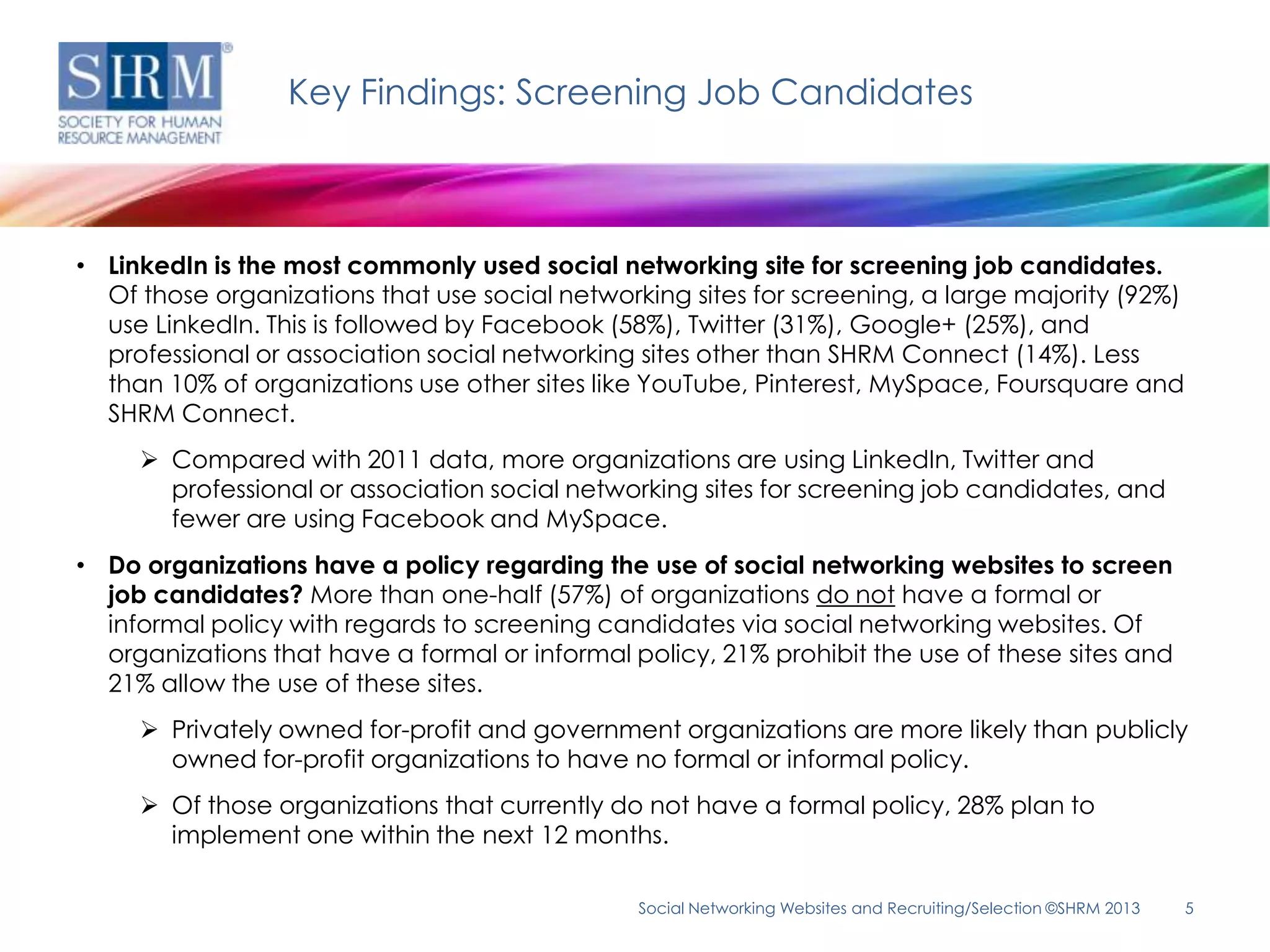 Key Findings: Screening Job Candidates



• LinkedIn is the most commonly used social networking site for screening job candidates.
  Of those organizations that use social networking sites for screening, a large majority (92%)
  use LinkedIn. This is followed by Facebook (58%), Twitter (31%), Google+ (25%), and
  professional or association social networking sites other than SHRM Connect (14%). Less
  than 10% of organizations use other sites like YouTube, Pinterest, MySpace, Foursquare and
  SHRM Connect.
      Compared with 2011 data, more organizations are using LinkedIn, Twitter and
       professional or association social networking sites for screening job candidates, and
       fewer are using Facebook and MySpace.
• Do organizations have a policy regarding the use of social networking websites to screen
  job candidates? More than one-half (57%) of organizations do not have a formal or
  informal policy with regards to screening candidates via social networking websites. Of
  organizations that have a formal or informal policy, 21% prohibit the use of these sites and
  21% allow the use of these sites.
      Privately owned for-profit and government organizations are more likely than publicly
       owned for-profit organizations to have no formal or informal policy.
      Of those organizations that currently do not have a formal policy, 28% plan to
       implement one within the next 12 months.

                                                Social Networking Websites and Recruiting/Selection ©SHRM 2013   5
 
