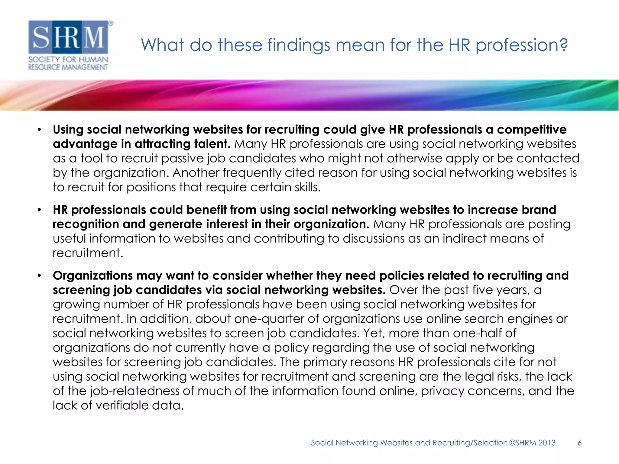 What do these findings mean for the HR profession?



• Using social networking websites for recruiting could give HR professionals a competitive
  advantage in attracting talent. Many HR professionals are using social networking websites
  as a tool to recruit passive job candidates who might not otherwise apply or be contacted
  by the organization. Another frequently cited reason for using social networking websites is
  to recruit for positions that require certain skills.
• HR professionals could benefit from using social networking websites to increase brand
  recognition and generate interest in their organization. Many HR professionals are posting
  useful information to websites and contributing to discussions as an indirect means of
  recruitment.
• Organizations may want to consider whether they need policies related to recruiting and
  screening job candidates via social networking websites. Over the past five years, a
  growing number of HR professionals have been using social networking websites for
  recruitment. In addition, about one-quarter of organizations use online search engines or
  social networking websites to screen job candidates. Yet, more than one-half of
  organizations do not currently have a policy regarding the use of social networking
  websites for screening job candidates. The primary reasons HR professionals cite for not
  using social networking websites for recruitment and screening are the legal risks, the lack
  of the job-relatedness of much of the information found online, privacy concerns, and the
  lack of verifiable data.

                                               Social Networking Websites and Recruiting/Selection ©SHRM 2013   6
 