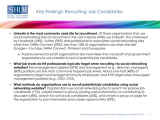 Key Findings: Recruiting Job Candidates



• LinkedIn is the most commonly used site for recruitment. Of those organizations that use
  social networking sites for recruitment, the vast majority (94%) use LinkedIn. This is followed
  by Facebook (54%), Twitter (39%) and professional or association social networking sites
  other than SHRM Connect (29%). Less than 10% of organizations use other sites like
  Google+, YouTube, SHRM Connect, Pinterest and Foursquare.
      Publicly owned for-profit organizations are more likely than nonprofit and government
       organizations to use LinkedIn to recruit potential job candidates.
• What job levels do HR professionals typically target when recruiting via social networking
  websites? Nonmanagement salaried (87%) and management (e.g., directors, managers)
  (80%) positions are the most commonly targeted job levels. About one-half (48%) of
  organizations target nonmanagement hourly employees, and 41% target executive/upper
  management positions (e.g., CEO, CFO).
• What methods do organizations use to recruit potential job candidates using social
  networking websites? Organizations use social networking sites to search for passive job
  candidates (71%), create interest in jobs by posting useful information or contributing to
  discussion (68%), search for active job candidates (66%), and create a group or page for
  the organization to post information and career opportunities (59%).



                                                 Social Networking Websites and Recruiting/Selection ©SHRM 2013   3
 