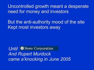Uncontrolled growth meant a desperate  need for money and investors But the anti-authority mood of the site  Kept most investors away Until  And Rupert Murdock came a’knocking in June 2005 