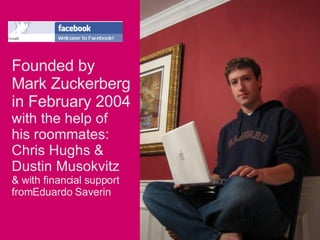 Founded by  Mark Zuckerberg  in February 2004  with the help of his roommates: Chris Hughs & Dustin Musokvitz & with financial support  fromEduardo Saverin 