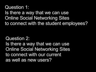 Question 2: Is there a way that we can use  Online Social Networking Sites  to connect with our current  as well as new users? Question 1: Is there a way that we can use  Online Social Networking Sites  to connect with the student employees? 