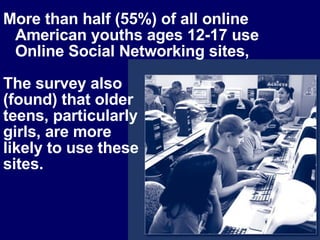 More than half (55%) of all online American youths ages 12-17 use Online Social Networking sites,  The survey also  (found) that older  teens, particularly  girls, are more  likely to use these  sites.  