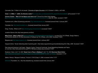Carnavale, Dan. “E-Mail is for old people.”  Chronicle of Higher Education  LIII (7) October 5, 2006: p. A27-A29   Chad , K. &  Miller , P. ( 2005 ).  Do   libraries   matter ? http://www. talis .com/downloads/white_papers/ DoLibrariesMatter . pdf  accessed 1/11/07 Chrono Cracker.  “Web 2.0- the Basics and what it is?”  ChronoTron World Wide Weblog  ( http://chronotron.wordpress.com/2006/04/09/web-20-the-basics-and-what-it-is/ ) April 9th, 2006  accessed 1/19/07 Facebook.com, a Mark Zuckerburg production.  http://www.facebook.com . Accessed several times in January 2007. Friendster, Inc.  http://www.friendster.com . Accessed several times January 2007. Grieg, Timothy, “What is 2.0?” ( http://timothygreig.com/archives/25 ) accessed 1/20/07 Jonathan Abrams. Bio (http://www.jabrams.com/bio/) Miles Evans, “What is Web 2.0” ( www.profitpapers.com/papers/what-is-web-20.php  )  quuoting from Tim O”Reilly  Design Patterns  and Business Models for the Next Generation of Software by Tim O'Reilly . pr 06, 2006. Accessed 1/19/07 Myspace.com  http://www.myspace.com . Accesses several times in January 2007 Onguard Online. “Social networking sites-A parents guide”. (http://www.onguardonline.gov/socialnetworking.html ) May, 2006  Accessed 1/18/07 Pew Internet & American Life Project, “Reports: Family, Friends & Community. Social Networking Websites and Teens:  an overview. (http://www.pewinternet.org/PPF/r/198/report_display.asp) accessed 1/18/07 Rosebush, Steve. JULY 19, 2005 “ News Corp.'s Place in MySpace”  JULY 19, 2005  Business Week Online  http://www.businessweek.com/technology/content/jul2005/tc20050719_5427_tc119.htm . Accesses 1/11/07 Sellers, Patricia. “Myspace Cowboys”, Fortune V.154 (5) Sept. 4, 2006. accessed online 1/17/7 Wikimedia  Foundation, Inc  , http://ww.wikipedia.org, accessed several times January 2007 